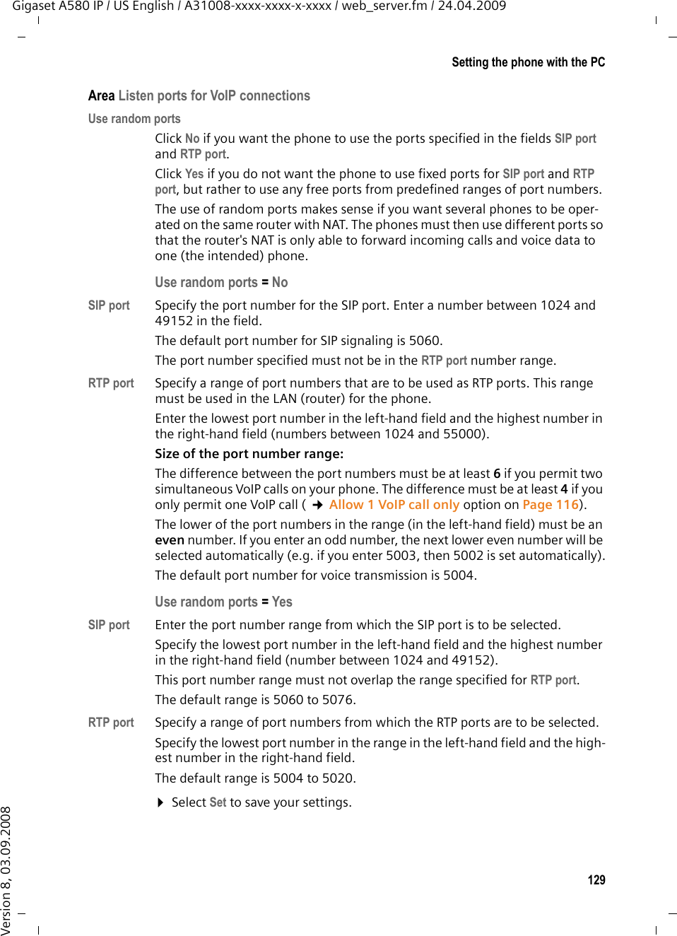 129Setting the phone with the PCGigaset A580 IP / US English / A31008-xxxx-xxxx-x-xxxx / web_server.fm / 24.04.2009Version 8, 03.09.2008Area Listen ports for VoIP connectionsUse random portsClick No if you want the phone to use the ports specified in the fields SIP port and RTP port.Click Yes if you do not want the phone to use fixed ports for SIP port and RTP port, but rather to use any free ports from predefined ranges of port numbers. The use of random ports makes sense if you want several phones to be oper-ated on the same router with NAT. The phones must then use different ports so that the router&apos;s NAT is only able to forward incoming calls and voice data to one (the intended) phone. Use random ports =NoSIP port Specify the port number for the SIP port. Enter a number between 1024 and 49152 in the field. The default port number for SIP signaling is 5060. The port number specified must not be in the RTP port number range. RTP port Specify a range of port numbers that are to be used as RTP ports. This range must be used in the LAN (router) for the phone. Enter the lowest port number in the left-hand field and the highest number in the right-hand field (numbers between 1024 and 55000). Size of the port number range: The difference between the port numbers must be at least 6 if you permit two simultaneous VoIP calls on your phone. The difference must be at least 4 if you only permit one VoIP call ( ¢Allow 1 VoIP call only option on Page 116).The lower of the port numbers in the range (in the left-hand field) must be an even number. If you enter an odd number, the next lower even number will be selected automatically (e.g. if you enter 5003, then 5002 is set automatically).The default port number for voice transmission is 5004. Use random ports =Yes SIP port Enter the port number range from which the SIP port is to be selected. Specify the lowest port number in the left-hand field and the highest number in the right-hand field (number between 1024 and 49152). This port number range must not overlap the range specified for RTP port. The default range is 5060 to 5076. RTP port Specify a range of port numbers from which the RTP ports are to be selected. Specify the lowest port number in the range in the left-hand field and the high-est number in the right-hand field. The default range is 5004 to 5020. ¤Select Set to save your settings.
