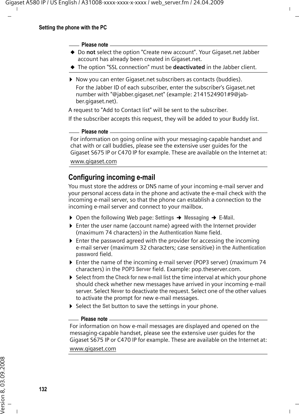 132Setting the phone with the PCGigaset A580 IP / US English / A31008-xxxx-xxxx-x-xxxx / web_server.fm / 24.04.2009Version 8, 03.09.2008¤Now you can enter Gigaset.net subscribers as contacts (buddies). For the Jabber ID of each subscriber, enter the subscriber&apos;s Gigaset.net number with &quot;@jabber.gigaset.net&quot; (example: 2141524901#9@jab-ber.gigaset.net).A request to &quot;Add to Contact list&quot; will be sent to the subscriber.If the subscriber accepts this request, they will be added to your Buddy list. Configuring incoming e-mailYou must store the address or DNS name of your incoming e-mail server and your personal access data in the phone and activate the e-mail check with the incoming e-mail server, so that the phone can establish a connection to the incoming e-mail server and connect to your mailbox. ¤Open the following Web page: Settings ¢Messaging ¢E-Mail. ¤Enter the user name (account name) agreed with the Internet provider (maximum 74 characters) in the Authentication Name field. ¤Enter the password agreed with the provider for accessing the incoming e-mail server (maximum 32 characters; case sensitive) in the Authentication password field. ¤Enter the name of the incoming e-mail server (POP3 server) (maximum 74 characters) in the POP3 Server field. Example: pop.theserver.com.¤Select from the Check for new e-mail list the time interval at which your phone should check whether new messages have arrived in your incoming e-mail server. Select Never to deactivate the request. Select one of the other values to activate the prompt for new e-mail messages. ¤Select the Set button to save the settings in your phone. Please noteuDo not select the option &quot;Create new account&quot;. Your Gigaset.net Jabber account has already been created in Gigaset.net.uThe option &quot;SSL connection&quot; must be deactivated in the Jabber client.Please noteFor information on going online with your messaging-capable handset and chat with or call buddies, please see the extensive user guides for the Gigaset S675 IP or C470 IP for example. These are available on the Internet at:www.gigaset.comPlease noteFor information on how e-mail messages are displayed and opened on the messaging-capable handset, please see the extensive user guides for the Gigaset S675 IP or C470 IP for example. These are available on the Internet at:www.gigaset.com