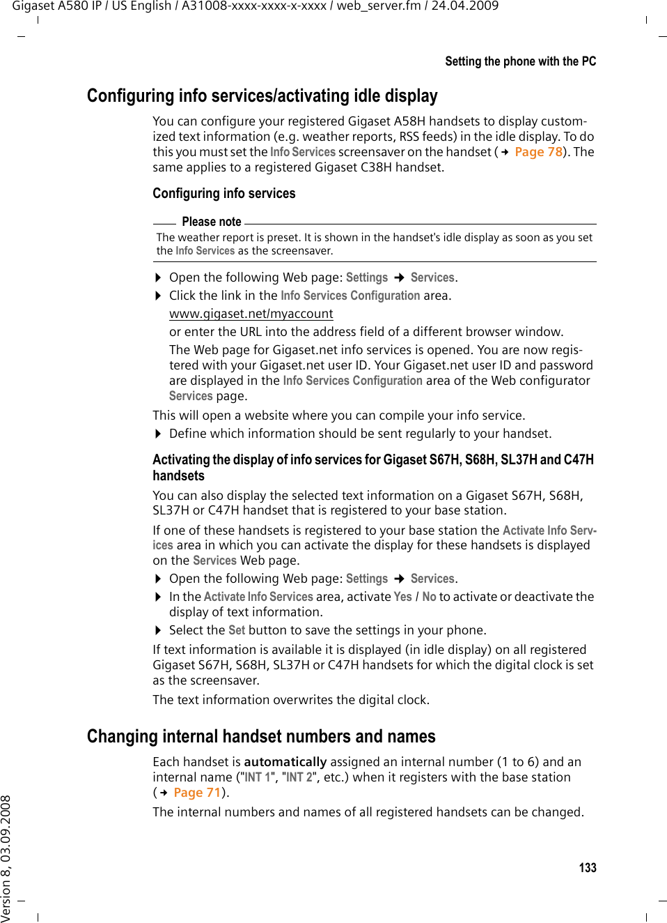 133Setting the phone with the PCGigaset A580 IP / US English / A31008-xxxx-xxxx-x-xxxx / web_server.fm / 24.04.2009Version 8, 03.09.2008Configuring info services/activating idle displayYou can configure your registered Gigaset A58H handsets to display custom-ized text information (e.g. weather reports, RSS feeds) in the idle display. To do this you must set the Info Services screensaver on the handset (£Page 78). The same applies to a registered Gigaset C38H handset. Configuring info services¤Open the following Web page: Settings ¢Services. ¤Click the link in the Info Services Configuration area.www.gigaset.net/myaccount or enter the URL into the address field of a different browser window. The Web page for Gigaset.net info services is opened. You are now regis-tered with your Gigaset.net user ID. Your Gigaset.net user ID and password are displayed in the Info Services Configuration area of the Web configurator Services page. This will open a website where you can compile your info service. ¤Define which information should be sent regularly to your handset. Activating the display of info services for Gigaset S67H, S68H, SL37H and C47H handsetsYou can also display the selected text information on a Gigaset S67H, S68H, SL37H or C47H handset that is registered to your base station. If one of these handsets is registered to your base station the Activate Info Serv-ices area in which you can activate the display for these handsets is displayed on the Services Web page. ¤Open the following Web page: Settings ¢Services. ¤In the Activate Info Services area, activate Yes /No to activate or deactivate the display of text information. ¤Select the Set button to save the settings in your phone. If text information is available it is displayed (in idle display) on all registered Gigaset S67H, S68H, SL37H or C47H handsets for which the digital clock is set as the screensaver. The text information overwrites the digital clock. Changing internal handset numbers and namesEach handset is automatically assigned an internal number (1 to 6) and an internal name (&quot;INT 1&quot;, &quot;INT 2&quot;, etc.) when it registers with the base station (£Page 71). The internal numbers and names of all registered handsets can be changed. Please noteThe weather report is preset. It is shown in the handset&apos;s idle display as soon as you set the Info Services as the screensaver. 