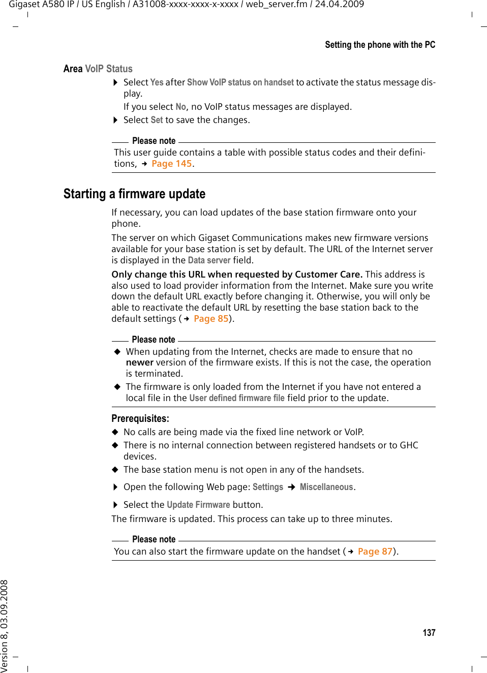 137Setting the phone with the PCGigaset A580 IP / US English / A31008-xxxx-xxxx-x-xxxx / web_server.fm / 24.04.2009Version 8, 03.09.2008Area VoIP Status ¤Select Yes after Show VoIP status on handset to activate the status message dis-play.If you select No, no VoIP status messages are displayed. ¤Select Set to save the changes. Starting a firmware updateIf necessary, you can load updates of the base station firmware onto your phone. The server on which Gigaset Communications makes new firmware versions available for your base station is set by default. The URL of the Internet server is displayed in the Data server field. Only change this URL when requested by Customer Care. This address is also used to load provider information from the Internet. Make sure you write down the default URL exactly before changing it. Otherwise, you will only be able to reactivate the default URL by resetting the base station back to the default settings (£Page 85).Prerequisites:uNo calls are being made via the fixed line network or VoIP.uThere is no internal connection between registered handsets or to GHC devices. uThe base station menu is not open in any of the handsets. ¤Open the following Web page: Settings ¢Miscellaneous. ¤Select the Update Firmware button.The firmware is updated. This process can take up to three minutes.Please noteThis user guide contains a table with possible status codes and their defini-tions, £Page 145.Please noteuWhen updating from the Internet, checks are made to ensure that no newer version of the firmware exists. If this is not the case, the operation is terminated.uThe firmware is only loaded from the Internet if you have not entered a local file in the User defined firmware file field prior to the update. Please noteYou can also start the firmware update on the handset (£Page 87). 