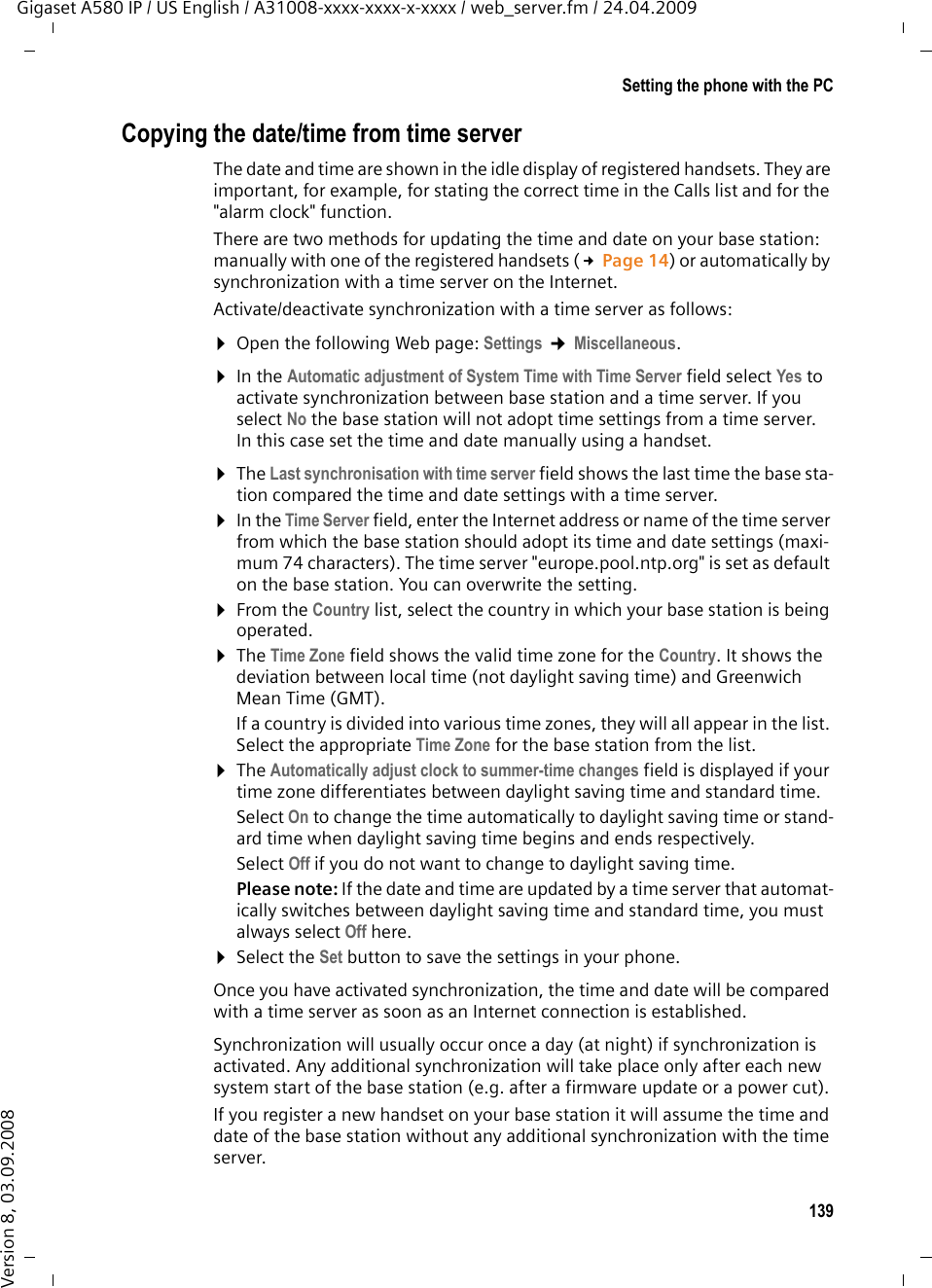 139Setting the phone with the PCGigaset A580 IP / US English / A31008-xxxx-xxxx-x-xxxx / web_server.fm / 24.04.2009Version 8, 03.09.2008Copying the date/time from time serverThe date and time are shown in the idle display of registered handsets. They are important, for example, for stating the correct time in the Calls list and for the &quot;alarm clock&quot; function. There are two methods for updating the time and date on your base station: manually with one of the registered handsets (£Page 14) or automatically by synchronization with a time server on the Internet.Activate/deactivate synchronization with a time server as follows:¤Open the following Web page: Settings ¢Miscellaneous. ¤In the Automatic adjustment of System Time with Time Server field select Yes to activate synchronization between base station and a time server. If you select No the base station will not adopt time settings from a time server. In this case set the time and date manually using a handset. ¤The Last synchronisation with time server field shows the last time the base sta-tion compared the time and date settings with a time server. ¤In the Time Server field, enter the Internet address or name of the time server from which the base station should adopt its time and date settings (maxi-mum 74 characters). The time server &quot;europe.pool.ntp.org&quot; is set as default on the base station. You can overwrite the setting. ¤From the Country list, select the country in which your base station is being operated. ¤The Time Zone field shows the valid time zone for the Country. It shows the deviation between local time (not daylight saving time) and Greenwich Mean Time (GMT).If a country is divided into various time zones, they will all appear in the list. Select the appropriate Time Zone for the base station from the list. ¤The Automatically adjust clock to summer-time changes field is displayed if your time zone differentiates between daylight saving time and standard time. Select On to change the time automatically to daylight saving time or stand-ard time when daylight saving time begins and ends respectively. Select Off if you do not want to change to daylight saving time. Please note: If the date and time are updated by a time server that automat-ically switches between daylight saving time and standard time, you must always select Off here. ¤Select the Set button to save the settings in your phone. Once you have activated synchronization, the time and date will be compared with a time server as soon as an Internet connection is established. Synchronization will usually occur once a day (at night) if synchronization is activated. Any additional synchronization will take place only after each new system start of the base station (e.g. after a firmware update or a power cut). If you register a new handset on your base station it will assume the time and date of the base station without any additional synchronization with the time server. 