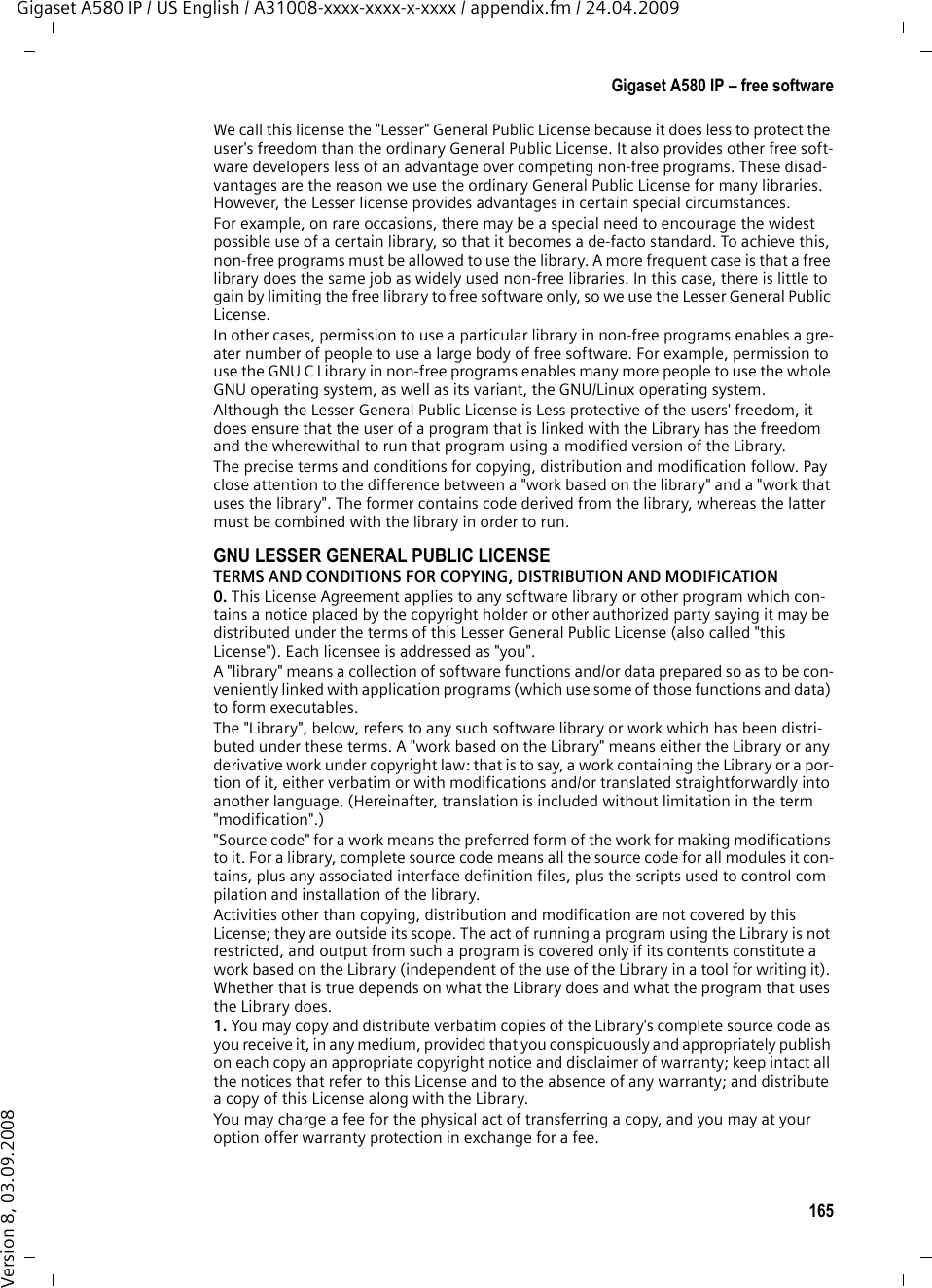 163Gigaset A580 IP – free softwareGigaset A580 IP / US English / A31008-xxxx-xxxx-x-xxxx / appendix.fm / 24.04.2009Version 8, 03.09.2008Gigaset A580 IP – free software Your Gigaset A580 IP&apos;s firmware includes free software that is licensed under the GNU Lesser General Public License. This free software was developed by a third party and is protected by copyright. You will find the license text in its orig-inal English version on the pages that follow. The software is provided free of charge. You are authorized to use this free soft-ware in accordance with the above-mentioned license conditions. In the event of contradictions between these license conditions and the Gigaset Communi-cations GmbH license conditions that apply for the software, the aforemen-tioned license conditions shall take precedence for the free software. The GNU Lesser General Public License (LGPL) is supplied with this product. You can also download the license conditions from the Internet: uThe LGPL is available on the Internet at: http://www.gnu.org/copyleft/lesser.html uThe source text, including copyright notices for free software, is cur-rently available on the Internet at: http://www.gigaset.com/developer For more information and Internet links to the source text of the free software, see the Online Support pages on the Internet at: www.gigaset.com/customercare If it is not already supplied with the product, you can request the source text, including copyright notices, from Gigaset Communications GmbH. There is a charge to cover the cost of copying and postage. Please submit this request by e-mail or fax to the following address or fax number within 3 years of purchas-ing this product. Please state the exact device type plus the version number of the installed device software. Use of the free software contained in this product extending beyond the pro-gram sequence intended by Gigaset Communications GmbH is at the user&apos;s own risk – i.e. there shall be no claims for liability for defects against Gigaset Communications GmbH. The GNU Lesser General Public License contains refer-ences to the liability for defects of authors or other proprietors of the free soft-ware. You shall have no right to assert a claim against Gigaset Communications GmbH based on liability for defects if a defect in the product is or could be due to changes you have made to the programs or their configuration. Further-more, you shall have no right to assert a claim against Gigaset Communications GmbH based on liability for defects if the free software violates the copyright of third parties.Gigaset Communications GmbH shall not provide technical support for the software, including the free software included within it, if it has been changed. Small Parts Dispatch Bocholt E-mail: kleinteileversand.com@gigaset.com Fax:  0049 2871 / 91 30 29 