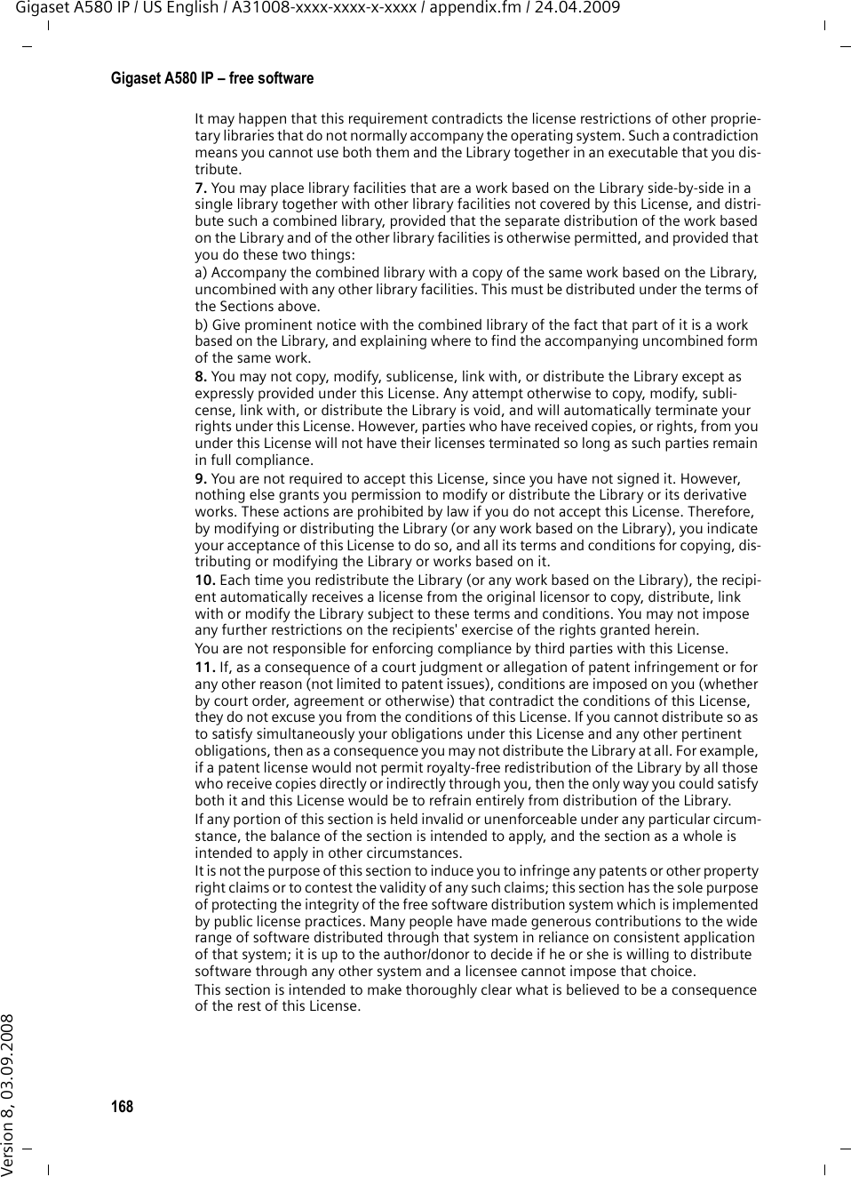 166Gigaset A580 IP – free softwareGigaset A580 IP / US English / A31008-xxxx-xxxx-x-xxxx / appendix.fm / 24.04.2009Version 8, 03.09.20082. You may modify your copy or copies of the Library or any portion of it, thus forming a work based on the Library, and copy and distribute such modifications or work under the terms of Section 1 above, provided that you also meet all of these conditions:a) The modified work must itself be a software library.b) You must cause the files modified to carry prominent notices stating that you changed the files and the date of any change. c) You must cause the whole of the work to be licensed at no charge to all third parties under the terms of this License.d) If a facility in the modified Library refers to a function or a table of data to be supplied by an application program that uses the facility, other than as an argument passed when the facility is invoked, then you must make a good faith effort to ensure that, in the event an application does not supply such function or table, the facility still operates, and per-forms whatever part of its purpose remains meaningful.(For example, a function in a library to compute square roots has a purpose that is enti-rely well-defined independent of the application. Therefore, Subsection 2d requires that any application-supplied function or table used by this function must be optional: if the application does not supply it, the square root function must still compute square roots.)These requirements apply to the modified work as a whole. If identifiable sections of that work are not derived from the Library, and can be reasonably considered independent and separate works in themselves, then this License, and its terms, do not apply to those sections when you distribute them as separate works. But when you distribute the same sections as part of a whole which is a work based on the Library, the distribution of the whole must be on the terms of this License, whose permissions for other licensees extend to the entire whole, and thus to each and every part regardless of who wrote it.Thus, it is not the intent of this section to claim rights or contest your rights to work writ-ten entirely by you; rather, the intent is to exercise the right to control the distribution of derivative or collective works based on the Library.In addition, mere aggregation of another work not based on the Library with the Library (or with a work based on the Library) on a volume of a storage or distribution medium does not bring the other work under the scope of this License.3. You may opt to apply the terms of the ordinary GNU General Public License instead of this License to a given copy of the Library. To do this, you must alter all the notices that refer to this License, so that they refer to the ordinary GNU General Public License, ver-sion 2, instead of to this License. (If a newer version than version 2 of the ordinary GNU General Public License has appeared, then you can specify that version instead if you wish.) Do not make any other change in these notices.Once this change is made in a given copy, it is irreversible for that copy, so the ordinary GNU General Public License applies to all subsequent copies and derivative works made from that copy.This option is useful when you wish to copy part of the code of the Library into a program that is not a library.4. You may copy and distribute the Library (or a portion or derivative of it, under Section 2) in object code or executable form under the terms of Sections 1 and 2 above provided that you accompany it with the complete corresponding machine-readable source code, which must be distributed under the terms of Sections 1 and 2 above on a medium cus-tomarily used for software interchange.If distribution of object code is made by offering access to copy from a designated place, then offering equivalent access to copy the source code from the same place satisfies the requirement to distribute the source code, even though third parties are not compelled to copy the source along with the object code.5. A program that contains no derivative of any portion of the Library, but is designed to work with the Library by being compiled or linked with it, is called a &quot;work that uses the Library&quot;. Such a work, in isolation, is not a derivative work of the Library, and therefore falls outside the scope of this License.