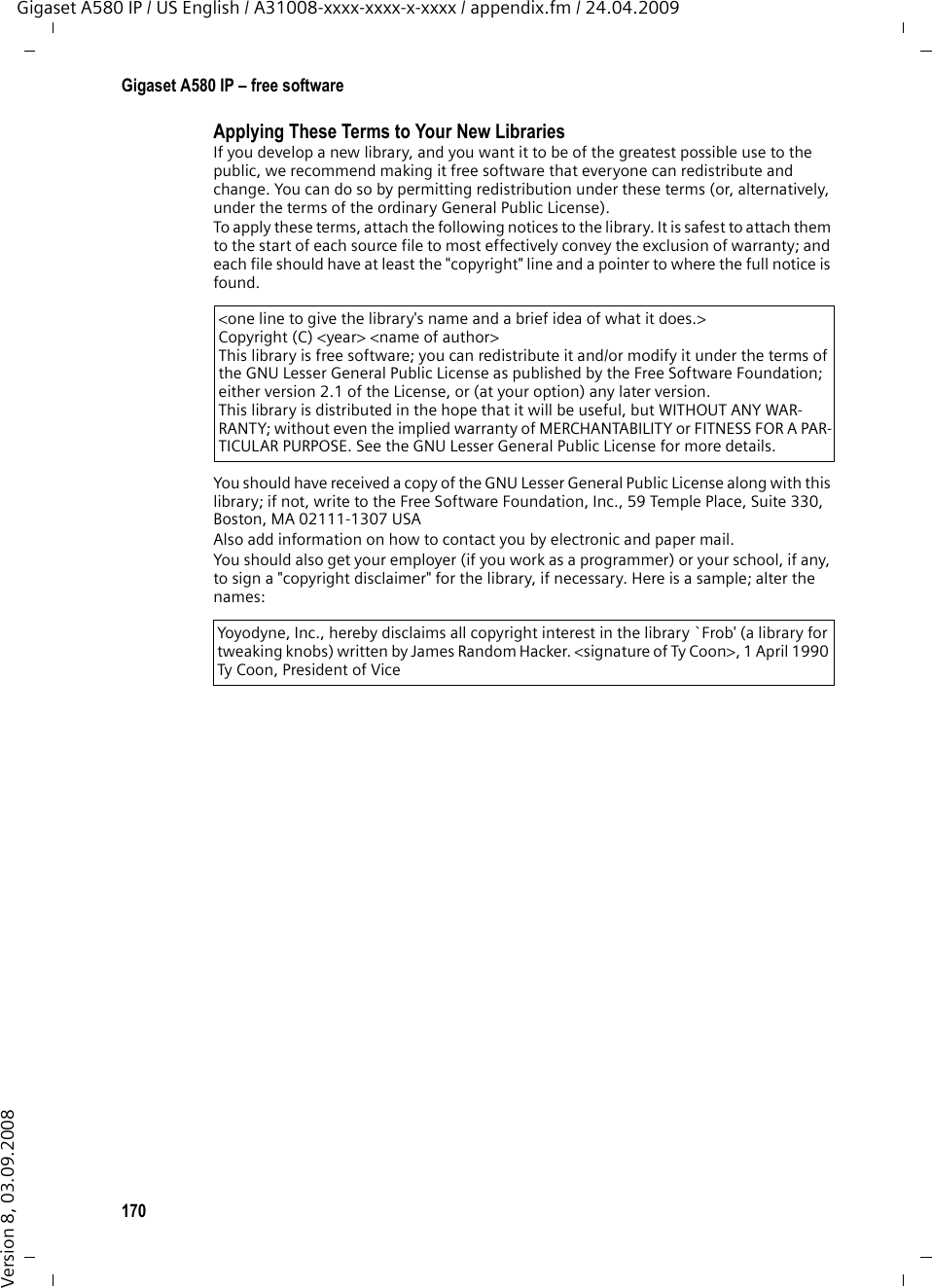 168Gigaset A580 IP – free softwareGigaset A580 IP / US English / A31008-xxxx-xxxx-x-xxxx / appendix.fm / 24.04.2009Version 8, 03.09.2008It may happen that this requirement contradicts the license restrictions of other proprie-tary libraries that do not normally accompany the operating system. Such a contradiction means you cannot use both them and the Library together in an executable that you dis-tribute.7. You may place library facilities that are a work based on the Library side-by-side in a single library together with other library facilities not covered by this License, and distri-bute such a combined library, provided that the separate distribution of the work based on the Library and of the other library facilities is otherwise permitted, and provided that you do these two things:a) Accompany the combined library with a copy of the same work based on the Library, uncombined with any other library facilities. This must be distributed under the terms of the Sections above.b) Give prominent notice with the combined library of the fact that part of it is a work based on the Library, and explaining where to find the accompanying uncombined form of the same work.8. You may not copy, modify, sublicense, link with, or distribute the Library except as expressly provided under this License. Any attempt otherwise to copy, modify, subli-cense, link with, or distribute the Library is void, and will automatically terminate your rights under this License. However, parties who have received copies, or rights, from you under this License will not have their licenses terminated so long as such parties remain in full compliance.9. You are not required to accept this License, since you have not signed it. However, nothing else grants you permission to modify or distribute the Library or its derivative works. These actions are prohibited by law if you do not accept this License. Therefore, by modifying or distributing the Library (or any work based on the Library), you indicate your acceptance of this License to do so, and all its terms and conditions for copying, dis-tributing or modifying the Library or works based on it.10. Each time you redistribute the Library (or any work based on the Library), the recipi-ent automatically receives a license from the original licensor to copy, distribute, link with or modify the Library subject to these terms and conditions. You may not impose any further restrictions on the recipients&apos; exercise of the rights granted herein.You are not responsible for enforcing compliance by third parties with this License.11. If, as a consequence of a court judgment or allegation of patent infringement or for any other reason (not limited to patent issues), conditions are imposed on you (whether by court order, agreement or otherwise) that contradict the conditions of this License, they do not excuse you from the conditions of this License. If you cannot distribute so as to satisfy simultaneously your obligations under this License and any other pertinent obligations, then as a consequence you may not distribute the Library at all. For example, if a patent license would not permit royalty-free redistribution of the Library by all those who receive copies directly or indirectly through you, then the only way you could satisfy both it and this License would be to refrain entirely from distribution of the Library.If any portion of this section is held invalid or unenforceable under any particular circum-stance, the balance of the section is intended to apply, and the section as a whole is intended to apply in other circumstances.It is not the purpose of this section to induce you to infringe any patents or other property right claims or to contest the validity of any such claims; this section has the sole purpose of protecting the integrity of the free software distribution system which is implemented by public license practices. Many people have made generous contributions to the wide range of software distributed through that system in reliance on consistent application of that system; it is up to the author/donor to decide if he or she is willing to distribute software through any other system and a licensee cannot impose that choice.This section is intended to make thoroughly clear what is believed to be a consequence of the rest of this License.