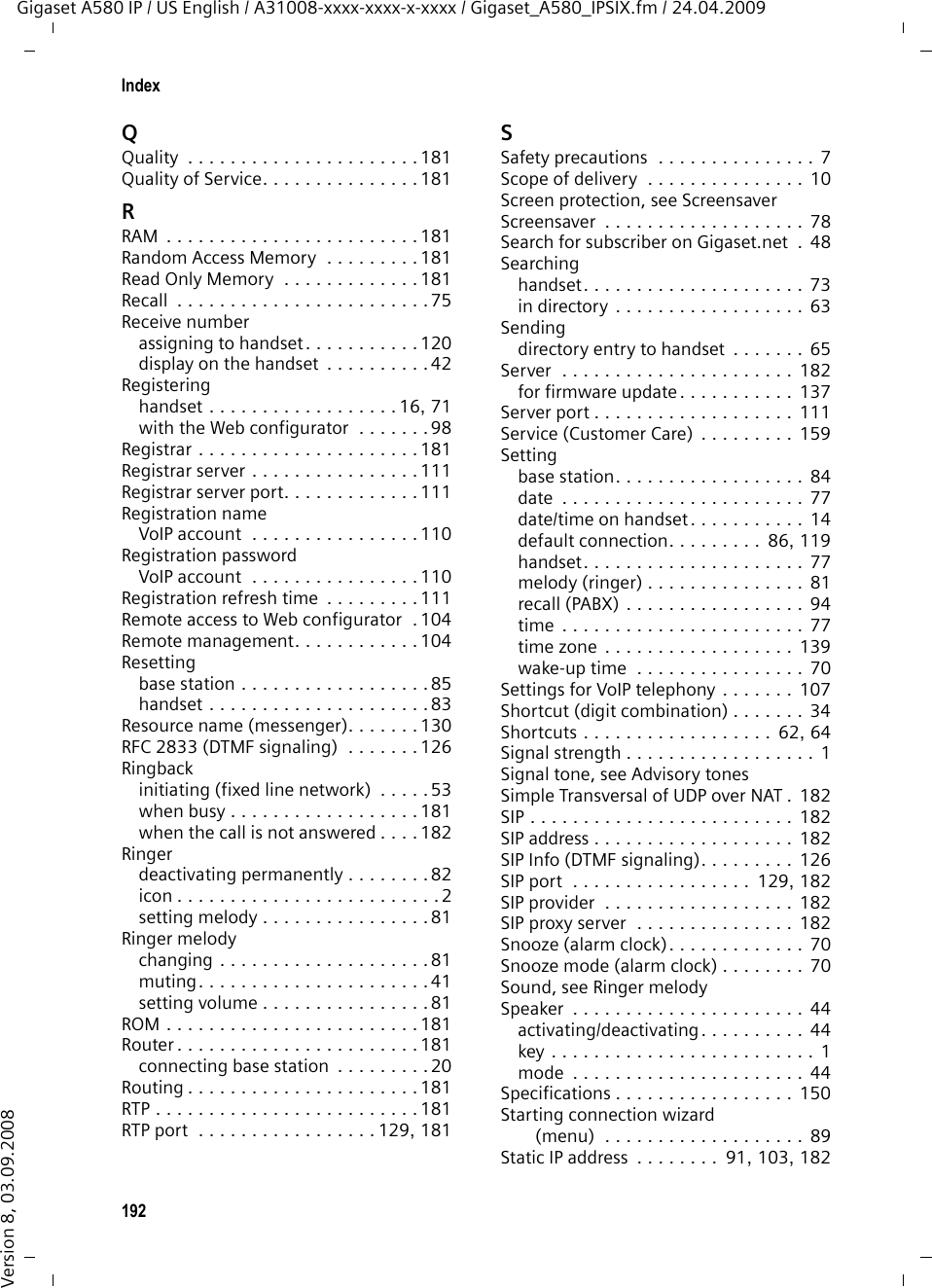 190IndexGigaset A580 IP / US English / A31008-xxxx-xxxx-x-xxxx / Gigaset_A580_IPSIX.fm / 24.04.2009Version 8, 03.09.2008Keysassigning directory entry. . . . . . . . . 64Asterisk key  . . . . . . . . . . . . . . . . 1, 82Control key. . . . . . . . . . . . . . . . . 1, 30Delete key  . . . . . . . . . . . . . . . . . . . 30delete key. . . . . . . . . . . . . . . . . . . . 30Display keys . . . . . . . . . . . . . . . . 1, 30End Call key . . . . . . . . . . . . . 1, 40, 41fast access . . . . . . . . . . . . . . . . . . . . 1Flash key  . . . . . . . . . . . . . . . . . . . . . 1Internal key  . . . . . . . . . . . . . . . . . . . 1keypad lock  . . . . . . . . . . . . . . . . . . 32Message key. . . . . . . . . . . . . . . . . . . 1On/Off key . . . . . . . . . . . . . . . . . . . . 1Paging key (base station)  . . . . . . . . . 2Pound key  . . . . . . . . . . . . . . . . . 1, 32Shortcut. . . . . . . . . . . . . . . . . . . . . 64Speaker key  . . . . . . . . . . . . . . . . . . . 1Talk key  . . . . . . . . . . . . . . . . . . . . . .1LLAN. . . . . . . . . . . . . . . . . . . . . . . . . 178Languagehandset . . . . . . . . . . . . . . . . . . . . . 77Web configurator . . . . . . . . . . . . . . 98Last number redial . . . . . . . . . . . . . . . 57LGPL . . . . . . . . . . . . . . . . . . . . . . . . 163Licenses, free software. . . . . . . . . . . 163Line suffixdialing with  . . . . . . . . . . . . . . . 38, 39display (Web configurator)  . . . . . . 107Line typefor outgoing calls . . . . . . . . . . . . . 119Liquid . . . . . . . . . . . . . . . . . . . . . . . 150ListCalls List. . . . . . . . . . . . . . . . . . . . . 58Missed Calls . . . . . . . . . . . . . . . 58, 60Network Mailbox  . . . . . . . . . . . 58, 67Local area code . . . . . . . . . . . . . . . . . 87Local Area Network  . . . . . . . . . . . . . 178Local communication ports  . . . . . . . 128Local IP address . . . . . . . . . . . . . . . . 178Local network . . . . . . . . . . . . . . . . . 103Local SIP port. . . . . . . . . . . . . . . . . . 182Lock (keypad lock) . . . . . . . . . . . . . . . 32Login passworde-mail  . . . . . . . . . . . . . . . . . . . . . 132messenger . . . . . . . . . . . . . . . . . . 131MMAC address. . . . . . . . . . . . . . . . . .  178checking (handset)  . . . . . . . . . . . .  93checking (Web configurator)  . . . .  140Mailboxdefining for fast access. . . . . . . . . .  66Main menu. . . . . . . . . . . . . . . . . . . .  34Making callsaccepting a call . . . . . . . . . . . . . . .  41cost-effective calls . . . . . . . . . . . . .  45external (VoIP, fixed line network). .  38internal . . . . . . . . . . . . . . . . . . . . .  74Maximum Receive Unit . . . . . . . . . .  179Maximum Transmission Unit . . . . . .  179Mbps . . . . . . . . . . . . . . . . . . . . . . .  178Media Access Control  . . . . . . . . . . .  178Medical appliances . . . . . . . . . . . . . . .  7Menuend tone . . . . . . . . . . . . . . . . . . . .  82phone overview. . . . . . . . . . . . . . . 34prompting . . . . . . . . . . . . . . . . . . . 31Web configurator overview  . . . . . . 37Menu bar (Web configurator)  . . . . . . 99Message key . . . . . . . . . . . . . . . . . . . .  1opening lists . . . . . . . . . . . . . . . . . 58Messageslistening to network mailbox  . . . . .  67MessagingGigaset.net . . . . . . . . . . . . . . . . .  131Messengeraccount. . . . . . . . . . . . . . . . . . . . 131entering access data  . . . . . . . . . .  130priority . . . . . . . . . . . . . . . . . . . .  130resource name. . . . . . . . . . . . . . .  130Microphone  . . . . . . . . . . . . . . . . . . . . 1Million bits per second  . . . . . . . . . .  178Missed calls  . . . . . . . . . . . . . . . .  58, 60MRU. . . . . . . . . . . . . . . . . . . . . . . .  179MTU . . . . . . . . . . . . . . . . . . . . . . . .  179Music on hold . . . . . . . . . . .  45, 86, 179Mutingmicrophone. . . . . . . . . . . . . . . . . .  45Muting the handset. . . . . . . . . . . . . .  45Muting the microphone. . . . . . . . . . . 45