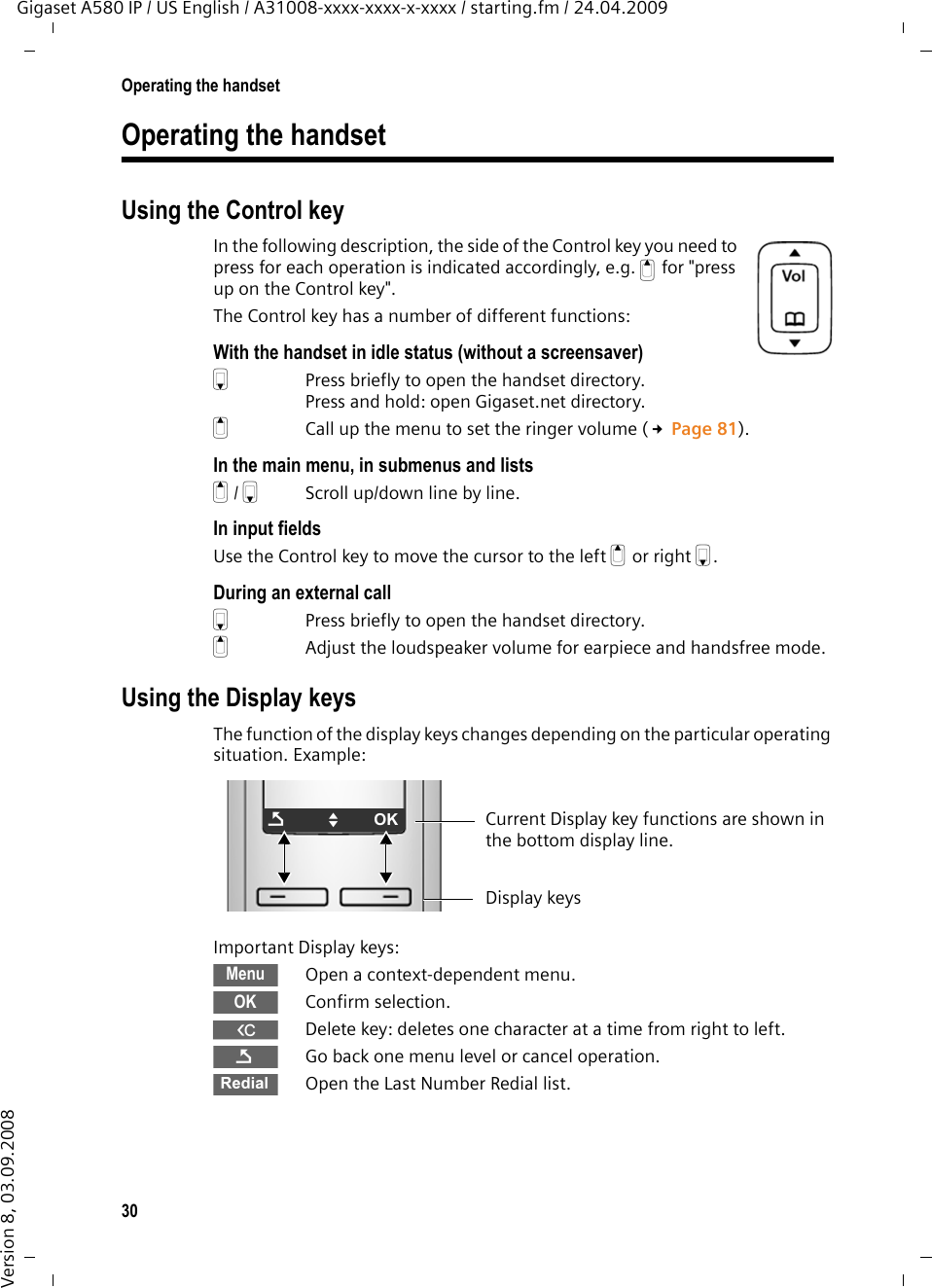 30Operating the handsetGigaset A580 IP / US English / A31008-xxxx-xxxx-x-xxxx / starting.fm / 24.04.2009Version 8, 03.09.2008Operating the handsetUsing the Control keyIn the following description, the side of the Control key you need to press for each operation is indicated accordingly, e.g. tfor &quot;press up on the Control key&quot;. The Control key has a number of different functions:With the handset in idle status (without a screensaver)s  Press briefly to open the handset directory.Press and hold: open Gigaset.net directory.tCall up the menu to set the ringer volume (£Page 81).In the main menu, in submenus and listst/ s  Scroll up/down line by line.In input fieldsUse the Control key to move the cursor to the left t or right s. During an external calls  Press briefly to open the handset directory.tAdjust the loudspeaker volume for earpiece and handsfree mode. Using the Display keysThe function of the display keys changes depending on the particular operating situation. Example:Important Display keys:Open a context-dependent menu.Confirm selection.WDelete key: deletes one character at a time from right to left.Go back one menu level or cancel operation.Open the Last Number Redial list.ÇUOK Current Display key functions are shown in the bottom display line.Display keysMenuOKÇÞ
