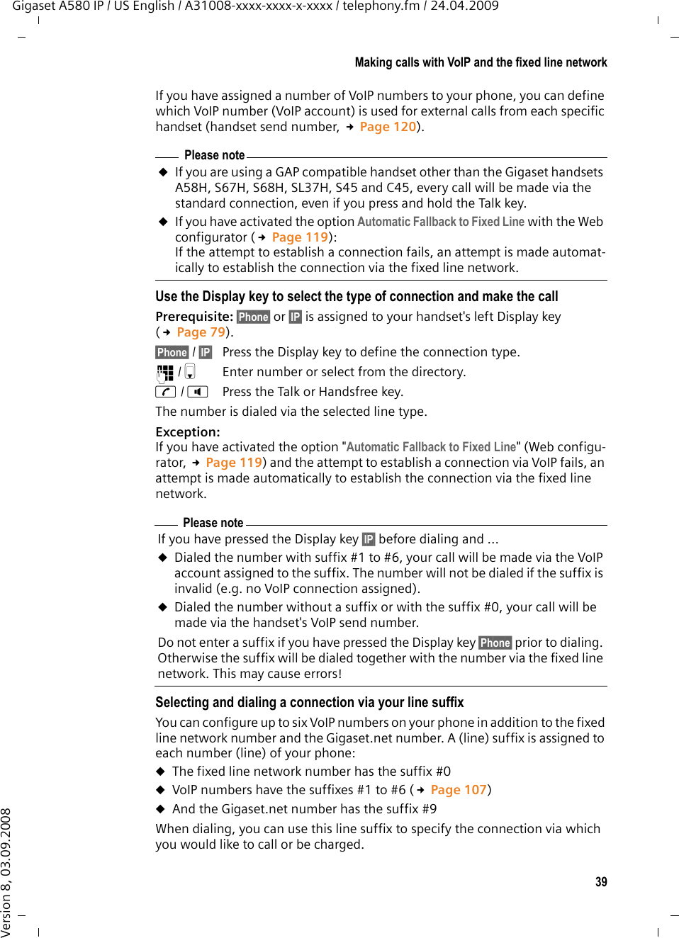 39Making calls with VoIP and the fixed line networkGigaset A580 IP / US English / A31008-xxxx-xxxx-x-xxxx / telephony.fm / 24.04.2009Version 8, 03.09.2008If you have assigned a number of VoIP numbers to your phone, you can define which VoIP number (VoIP account) is used for external calls from each specific handset (handset send number, £Page 120).Use the Display key to select the type of connection and make the callPrerequisite: §Phone§ or §IP§ is assigned to your handset&apos;s left Display key (£Page 79).§Phone§ / §IP§  Press the Display key to define the connection type.~/sEnter number or select from the directory.c/ dPress the Talk or Handsfree key. The number is dialed via the selected line type. Exception:If you have activated the option &quot;Automatic Fallback to Fixed Line&quot; (Web configu-rator, £Page 119) and the attempt to establish a connection via VoIP fails, an attempt is made automatically to establish the connection via the fixed line network. Selecting and dialing a connection via your line suffixYou can configure up to six VoIP numbers on your phone in addition to the fixed line network number and the Gigaset.net number. A (line) suffix is assigned to each number (line) of your phone:uThe fixed line network number has the suffix #0 uVoIP numbers have the suffixes #1 to #6 (£Page 107) uAnd the Gigaset.net number has the suffix #9When dialing, you can use this line suffix to specify the connection via which you would like to call or be charged.Please noteuIf you are using a GAP compatible handset other than the Gigaset handsets A58H, S67H, S68H, SL37H, S45 and C45, every call will be made via the standard connection, even if you press and hold the Talk key. uIf you have activated the option Automatic Fallback to Fixed Line with the Web configurator (£Page 119):If the attempt to establish a connection fails, an attempt is made automat-ically to establish the connection via the fixed line network. Please noteIf you have pressed the Display key §IP§ before dialing and ...uDialed the number with suffix #1 to #6, your call will be made via the VoIP account assigned to the suffix. The number will not be dialed if the suffix is invalid (e.g. no VoIP connection assigned). uDialed the number without a suffix or with the suffix #0, your call will be made via the handset&apos;s VoIP send number. Do not enter a suffix if you have pressed the Display key §Phone§ prior to dialing. Otherwise the suffix will be dialed together with the number via the fixed line network. This may cause errors! 