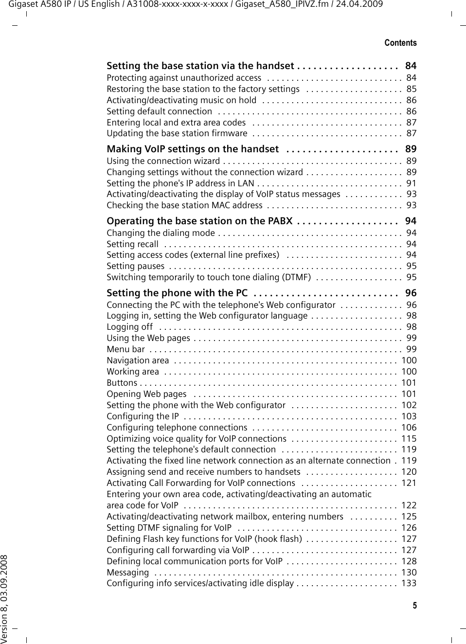 5ContentsGigaset A580 IP / US English / A31008-xxxx-xxxx-x-xxxx / Gigaset_A580_IPIVZ.fm / 24.04.2009Version 8, 03.09.2008Setting the base station via the handset . . . . . . . . . . . . . . . . . . .   84Protecting against unauthorized access  . . . . . . . . . . . . . . . . . . . . . . . . . . . .  84Restoring the base station to the factory settings   . . . . . . . . . . . . . . . . . . . .  85Activating/deactivating music on hold  . . . . . . . . . . . . . . . . . . . . . . . . . . . . .  86Setting default connection  . . . . . . . . . . . . . . . . . . . . . . . . . . . . . . . . . . . . . .  86Entering local and extra area codes   . . . . . . . . . . . . . . . . . . . . . . . . . . . . . . .  87Updating the base station firmware  . . . . . . . . . . . . . . . . . . . . . . . . . . . . . . .  87Making VoIP settings on the handset   . . . . . . . . . . . . . . . . . . . . .   89Using the connection wizard . . . . . . . . . . . . . . . . . . . . . . . . . . . . . . . . . . . . .  89Changing settings without the connection wizard . . . . . . . . . . . . . . . . . . . .  89Setting the phone&apos;s IP address in LAN . . . . . . . . . . . . . . . . . . . . . . . . . . . . . .  91Activating/deactivating the display of VoIP status messages  . . . . . . . . . . . .  93Checking the base station MAC address  . . . . . . . . . . . . . . . . . . . . . . . . . . . .  93Operating the base station on the PABX  . . . . . . . . . . . . . . . . . . .   94Changing the dialing mode . . . . . . . . . . . . . . . . . . . . . . . . . . . . . . . . . . . . . .  94Setting recall  . . . . . . . . . . . . . . . . . . . . . . . . . . . . . . . . . . . . . . . . . . . . . . . . .  94Setting access codes (external line prefixes)   . . . . . . . . . . . . . . . . . . . . . . . .  94Setting pauses  . . . . . . . . . . . . . . . . . . . . . . . . . . . . . . . . . . . . . . . . . . . . . . . .  95Switching temporarily to touch tone dialing (DTMF)  . . . . . . . . . . . . . . . . . .  95Setting the phone with the PC  . . . . . . . . . . . . . . . . . . . . . . . . . . .   96Connecting the PC with the telephone&apos;s Web configurator  . . . . . . . . . . . . .  96Logging in, setting the Web configurator language . . . . . . . . . . . . . . . . . . .  98Logging off   . . . . . . . . . . . . . . . . . . . . . . . . . . . . . . . . . . . . . . . . . . . . . . . . . .  98Using the Web pages . . . . . . . . . . . . . . . . . . . . . . . . . . . . . . . . . . . . . . . . . . .  99Menu bar  . . . . . . . . . . . . . . . . . . . . . . . . . . . . . . . . . . . . . . . . . . . . . . . . . . . .  99Navigation area  . . . . . . . . . . . . . . . . . . . . . . . . . . . . . . . . . . . . . . . . . . . . . .  100Working area  . . . . . . . . . . . . . . . . . . . . . . . . . . . . . . . . . . . . . . . . . . . . . . . .  100Buttons . . . . . . . . . . . . . . . . . . . . . . . . . . . . . . . . . . . . . . . . . . . . . . . . . . . . .  101Opening Web pages   . . . . . . . . . . . . . . . . . . . . . . . . . . . . . . . . . . . . . . . . . .  101Setting the phone with the Web configurator   . . . . . . . . . . . . . . . . . . . . . .  102Configuring the IP  . . . . . . . . . . . . . . . . . . . . . . . . . . . . . . . . . . . . . . . . . . . .  103Configuring telephone connections  . . . . . . . . . . . . . . . . . . . . . . . . . . . . . .  106Optimizing voice quality for VoIP connections  . . . . . . . . . . . . . . . . . . . . . .  115Setting the telephone&apos;s default connection  . . . . . . . . . . . . . . . . . . . . . . . .  119Activating the fixed line network connection as an alternate connection .  119Assigning send and receive numbers to handsets  . . . . . . . . . . . . . . . . . . .  120Activating Call Forwarding for VoIP connections   . . . . . . . . . . . . . . . . . . . .  121Entering your own area code, activating/deactivating an automaticarea code for VoIP  . . . . . . . . . . . . . . . . . . . . . . . . . . . . . . . . . . . . . . . . . . . .  122Activating/deactivating network mailbox, entering numbers   . . . . . . . . . .  125Setting DTMF signaling for VoIP   . . . . . . . . . . . . . . . . . . . . . . . . . . . . . . . . .  126Defining Flash key functions for VoIP (hook flash)  . . . . . . . . . . . . . . . . . . .  127Configuring call forwarding via VoIP . . . . . . . . . . . . . . . . . . . . . . . . . . . . . .  127Defining local communication ports for VoIP  . . . . . . . . . . . . . . . . . . . . . . .  128Messaging  . . . . . . . . . . . . . . . . . . . . . . . . . . . . . . . . . . . . . . . . . . . . . . . . . .  130Configuring info services/activating idle display . . . . . . . . . . . . . . . . . . . . .  133