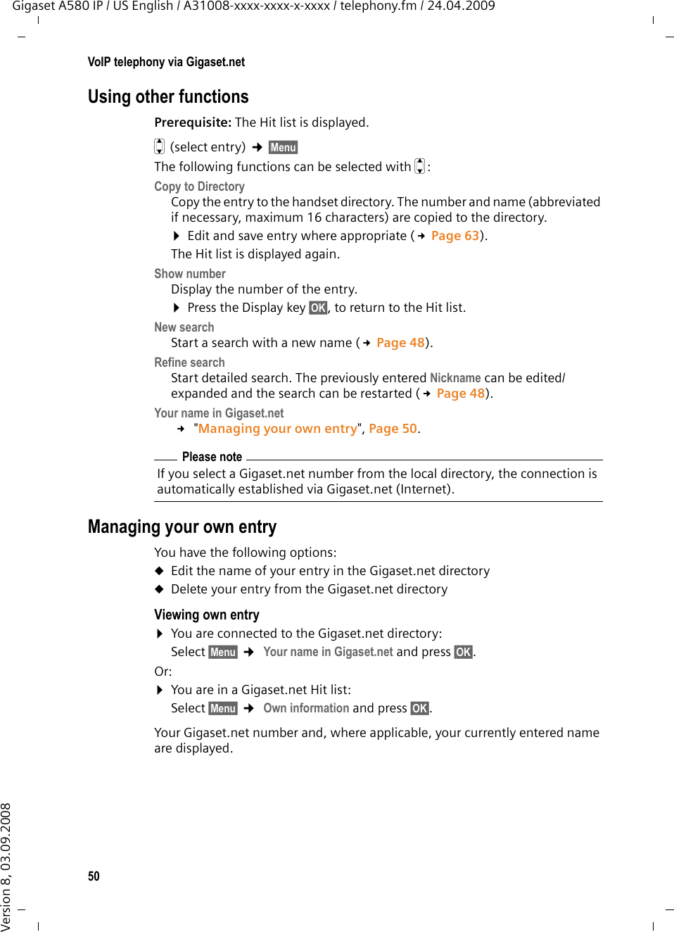 50VoIP telephony via Gigaset.netGigaset A580 IP / US English / A31008-xxxx-xxxx-x-xxxx / telephony.fm / 24.04.2009Version 8, 03.09.2008Using other functions Prerequisite: The Hit list is displayed. q(select entry) ¢§Menu§ The following functions can be selected with q:Copy to DirectoryCopy the entry to the handset directory. The number and name (abbreviated if necessary, maximum 16 characters) are copied to the directory. ¤Edit and save entry where appropriate (£Page 63). The Hit list is displayed again. Show numberDisplay the number of the entry. ¤Press the Display key §OK§, to return to the Hit list. New searchStart a search with a new name (£Page 48).Refine searchStart detailed search. The previously entered Nickname can be edited/expanded and the search can be restarted (£Page 48).Your name in Gigaset.net £ &quot;Managing your own entry&quot;, Page 50.Managing your own entryYou have the following options:uEdit the name of your entry in the Gigaset.net directory uDelete your entry from the Gigaset.net directory Viewing own entry ¤You are connected to the Gigaset.net directory:Select §Menu§ ¢ Your name in Gigaset.net and press §OK§.Or:¤You are in a Gigaset.net Hit list: Select §Menu§ ¢ Own information and press §OK§.Your Gigaset.net number and, where applicable, your currently entered name are displayed. Please noteIf you select a Gigaset.net number from the local directory, the connection is automatically established via Gigaset.net (Internet). 