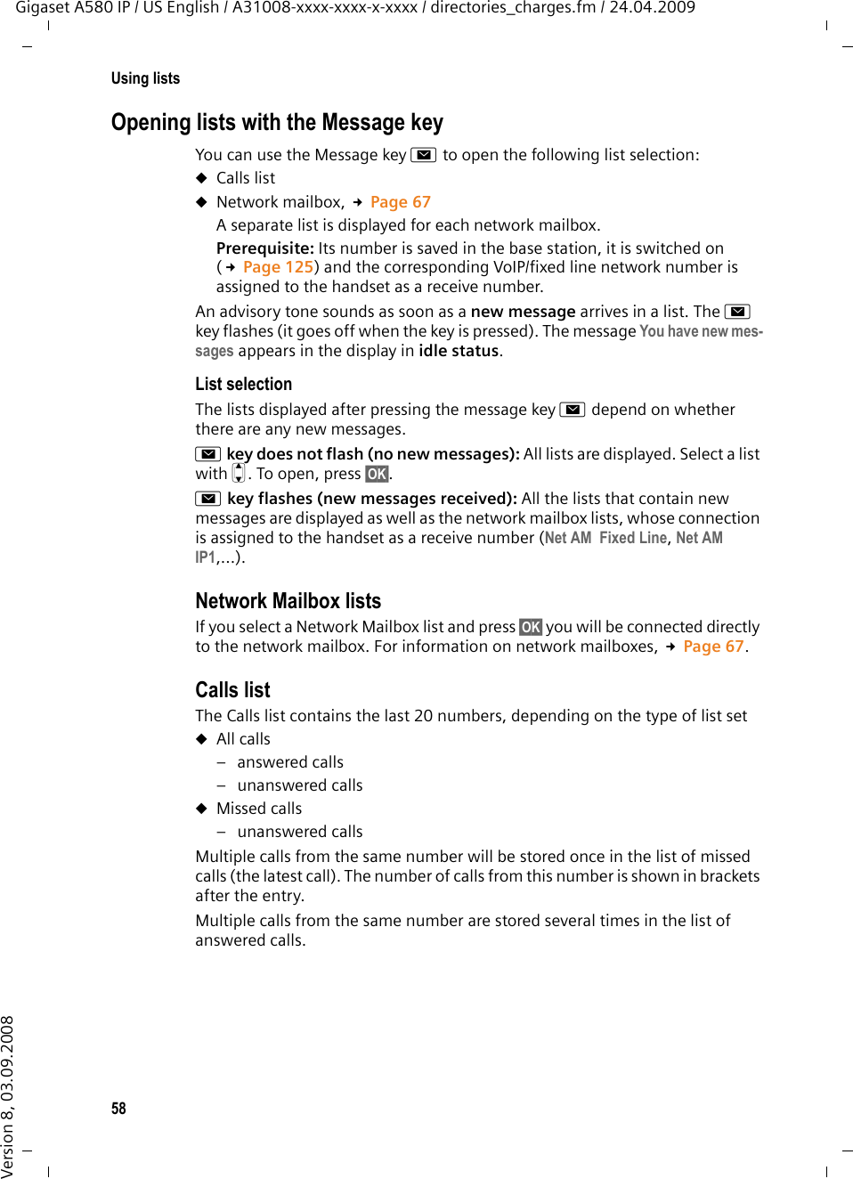 58Using listsGigaset A580 IP / US English / A31008-xxxx-xxxx-x-xxxx / directories_charges.fm / 24.04.2009Version 8, 03.09.2008Opening lists with the Message keyYou can use the Message key f to open the following list selection:uCalls listuNetwork mailbox, £Page 67A separate list is displayed for each network mailbox. Prerequisite: Its number is saved in the base station, it is switched on (£Page 125) and the corresponding VoIP/fixed line network number is assigned to the handset as a receive number. An advisory tone sounds as soon as a new message arrives in a list. The f key flashes (it goes off when the key is pressed). The message You have new mes-sages appears in the display in idle status.List selectionThe lists displayed after pressing the message key f depend on whether there are any new messages.f key does not flash (no new messages): All lists are displayed. Select a list with q. To open, press §OK§.f key flashes (new messages received): All the lists that contain new messages are displayed as well as the network mailbox lists, whose connection is assigned to the handset as a receive number (Net AM  Fixed Line, Net AM  IP1,...).Network Mailbox listsIf you select a Network Mailbox list and press §OK§ you will be connected directly to the network mailbox. For information on network mailboxes, £Page 67.Calls listThe Calls list contains the last 20 numbers, depending on the type of list setuAll calls–answered calls– unanswered callsuMissed calls– unanswered calls Multiple calls from the same number will be stored once in the list of missed calls (the latest call). The number of calls from this number is shown in brackets after the entry. Multiple calls from the same number are stored several times in the list of answered calls.