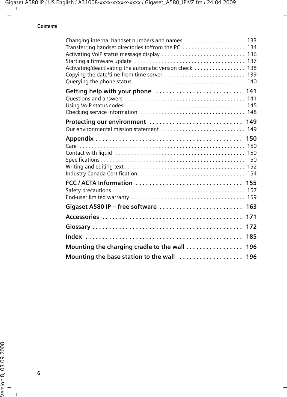 6ContentsGigaset A580 IP / US English / A31008-xxxx-xxxx-x-xxxx / Gigaset_A580_IPIVZ.fm / 24.04.2009Version 8, 03.09.2008Changing internal handset numbers and names  . . . . . . . . . . . . . . . . . . . .  133Transferring handset directories to/from the PC  . . . . . . . . . . . . . . . . . . . . .  134Activating VoIP status message display . . . . . . . . . . . . . . . . . . . . . . . . . . . .  136Starting a firmware update  . . . . . . . . . . . . . . . . . . . . . . . . . . . . . . . . . . . . .  137Activating/deactivating the automatic version check . . . . . . . . . . . . . . . . .  138Copying the date/time from time server . . . . . . . . . . . . . . . . . . . . . . . . . . .  139Querying the phone status  . . . . . . . . . . . . . . . . . . . . . . . . . . . . . . . . . . . . .  140Getting help with your phone   . . . . . . . . . . . . . . . . . . . . . . . . . .   141Questions and answers  . . . . . . . . . . . . . . . . . . . . . . . . . . . . . . . . . . . . . . . .  141Using VoIP status codes . . . . . . . . . . . . . . . . . . . . . . . . . . . . . . . . . . . . . . . .  145Checking service information  . . . . . . . . . . . . . . . . . . . . . . . . . . . . . . . . . . .  148Protecting our environment  . . . . . . . . . . . . . . . . . . . . . . . . . . . .   149Our environmental mission statement  . . . . . . . . . . . . . . . . . . . . . . . . . . . .  149Appendix . . . . . . . . . . . . . . . . . . . . . . . . . . . . . . . . . . . . . . . . . . . .   150Care  . . . . . . . . . . . . . . . . . . . . . . . . . . . . . . . . . . . . . . . . . . . . . . . . . . . . . . .  150Contact with liquid   . . . . . . . . . . . . . . . . . . . . . . . . . . . . . . . . . . . . . . . . . . .  150Specifications . . . . . . . . . . . . . . . . . . . . . . . . . . . . . . . . . . . . . . . . . . . . . . . .  150Writing and editing text . . . . . . . . . . . . . . . . . . . . . . . . . . . . . . . . . . . . . . . .  152Industry Canada Certification  . . . . . . . . . . . . . . . . . . . . . . . . . . . . . . . . . . .  154FCC / ACTA Information  . . . . . . . . . . . . . . . . . . . . . . . . . . . . . . . .   155Safety precautions . . . . . . . . . . . . . . . . . . . . . . . . . . . . . . . . . . . . . . . . . . . .  157End-user limited warranty . . . . . . . . . . . . . . . . . . . . . . . . . . . . . . . . . . . . . .  159Gigaset A580 IP – free software  . . . . . . . . . . . . . . . . . . . . . . . . .   163Accessories  . . . . . . . . . . . . . . . . . . . . . . . . . . . . . . . . . . . . . . . . . .   171Glossary . . . . . . . . . . . . . . . . . . . . . . . . . . . . . . . . . . . . . . . . . . . . .   172Index  . . . . . . . . . . . . . . . . . . . . . . . . . . . . . . . . . . . . . . . . . . . . . . .   185Mounting the charging cradle to the wall . . . . . . . . . . . . . . . . .   196Mounting the base station to the wall   . . . . . . . . . . . . . . . . . . .   196