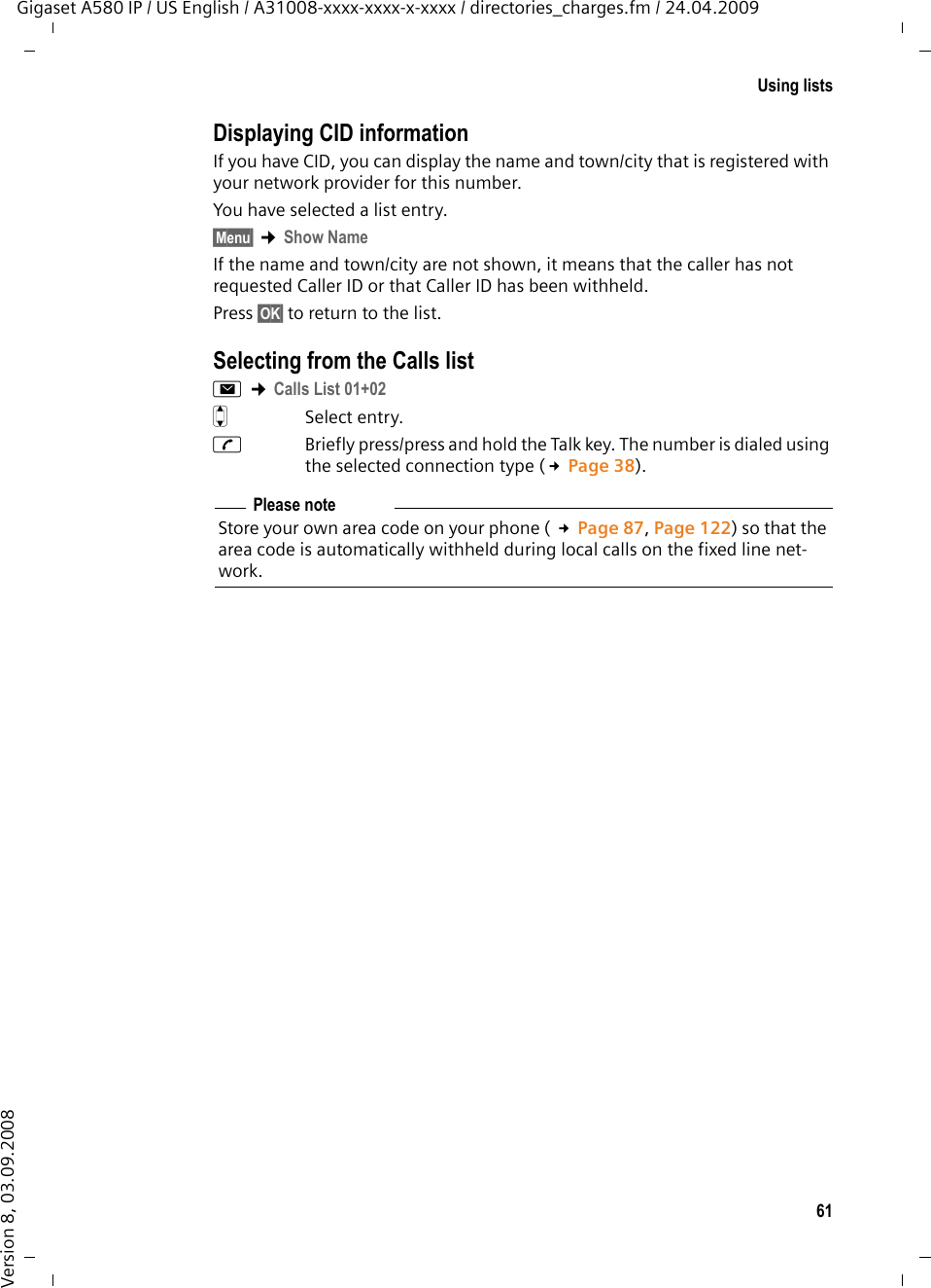 61Using listsGigaset A580 IP / US English / A31008-xxxx-xxxx-x-xxxx / directories_charges.fm / 24.04.2009Version 8, 03.09.2008Displaying CID informationIf you have CID, you can display the name and town/city that is registered with your network provider for this number.You have selected a list entry.§Menu§ ¢Show NameIf the name and town/city are not shown, it means that the caller has not requested Caller ID or that Caller ID has been withheld. Press §OK§ to return to the list.Selecting from the Calls listf ¢Calls List 01+02 qSelect entry.cBriefly press/press and hold the Talk key. The number is dialed using the selected connection type (£Page 38).Please noteStore your own area code on your phone ( £Page 87, Page 122) so that the area code is automatically withheld during local calls on the fixed line net-work. 