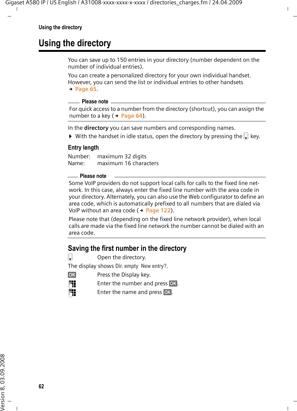 62Using the directoryGigaset A580 IP / US English / A31008-xxxx-xxxx-x-xxxx / directories_charges.fm / 24.04.2009Version 8, 03.09.2008Using the directoryYou can save up to 150 entries in your directory (number dependent on the number of individual entries).You can create a personalized directory for your own individual handset. However, you can send the list or individual entries to other handsets £Page 65.In the directory you can save numbers and corresponding names.¤With the handset in idle status, open the directory by pressing the s key. Entry lengthNumber:  maximum 32 digits Name:  maximum 16 characters Saving the first number in the directorysOpen the directory.The display shows Dir. empty  New entry?. §OK§ Press the Display key. ~  Enter the number and press §OK§.~  Enter the name and press §OK§.Please noteFor quick access to a number from the directory (shortcut), you can assign the number to a key (£Page 64).Please noteSome VoIP providers do not support local calls for calls to the fixed line net-work. In this case, always enter the fixed line number with the area code in your directory. Alternately, you can also use the Web configurator to define an area code, which is automatically prefixed to all numbers that are dialed via VoIP without an area code (£Page 122).Please note that (depending on the fixed line network provider), when local calls are made via the fixed line network the number cannot be dialed with an area code.