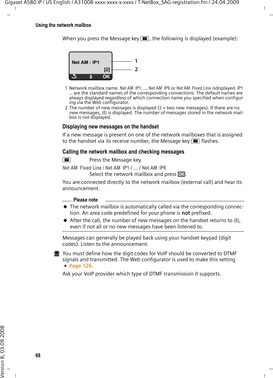 68Using the network mailboxGigaset A580 IP / US English / A31008-xxxx-xxxx-x-xxxx / T-NetBox_SAG-registration.fm / 24.04.2009Version 8, 03.09.2008When you press the Message key f, the following is displayed (example):1 Network mailbox name. Net AM  IP1, ..., Net AM  IP6 or Net AM  Fixed Line isdisplayed. IP1 ... are the standard names of the corresponding connections. The default names are always displayed regardless of which connection name you specified when configur-ing via the Web configurator. 2 The number of new messages is displayed (2 = two new messages). If there are no new messages, (0) is displayed. The number of messages stored in the network mail-box is not displayed.Displaying new messages on the handset If a new message is present on one of the network mailboxes that is assigned to the handset via its receive number, the Message key f flashes.Calling the network mailbox and checking messagesfPress the Message key.Net AM  Fixed Line / Net AM  IP1 / ... / Net AM  IP6 Select the network mailbox and press §OK§. You are connected directly to the network mailbox (external call) and hear its announcement. Messages can generally be played back using your handset keypad (digit codes). Listen to the announcement. úYou must define how the digit codes for VoIP should be converted to DTMF signals and transmitted. The Web configurator is used to make this setting £Page 126. Ask your VoIP provider which type of DTMF transmission it supports.Net AM : IP1[2]ÇUOK12Please noteuThe network mailbox is automatically called via the corresponding connec-tion. An area code predefined for your phone is not prefixed. uAfter the call, the number of new messages on the handset returns to (0), even if not all or no new messages have been listened to. 