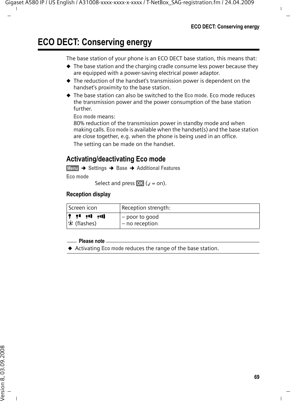 69ECO DECT: Conserving energyGigaset A580 IP / US English / A31008-xxxx-xxxx-x-xxxx / T-NetBox_SAG-registration.fm / 24.04.2009Version 8, 03.09.2008ECO DECT: Conserving energyThe base station of your phone is an ECO DECT base station, this means that:uThe base station and the charging cradle consume less power because they are equipped with a power-saving electrical power adaptor. uThe reduction of the handset&apos;s transmission power is dependent on the handset&apos;s proximity to the base station.uThe base station can also be switched to the Eco mode. Eco mode reduces the transmission power and the power consumption of the base station further. Eco mode means:80% reduction of the transmission power in standby mode and when making calls. Eco mode is available when the handset(s) and the base station are close together, e.g. when the phone is being used in an office. The setting can be made on the handset.Activating/deactivating Eco mode§Menu§ ¢Settings ¢Base ¢Additional FeaturesEco modeSelect and press §OK§ (‰=on).Reception displayScreen icon Reception strength:ÒÑiÐ| (flashes)– poor to good– no receptionPlease noteuActivating Eco mode reduces the range of the base station.