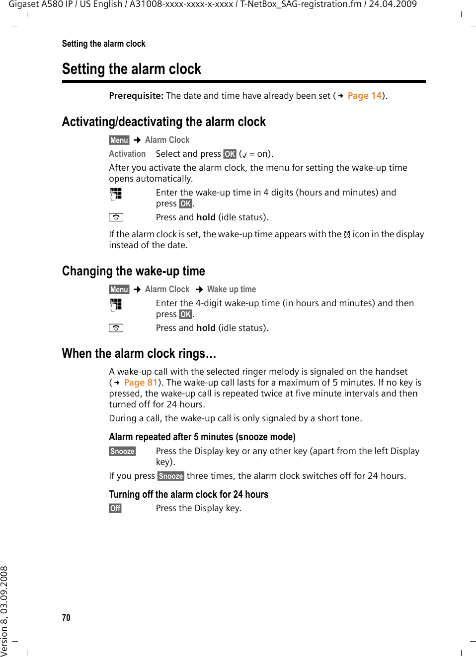 70Setting the alarm clockGigaset A580 IP / US English / A31008-xxxx-xxxx-x-xxxx / T-NetBox_SAG-registration.fm / 24.04.2009Version 8, 03.09.2008Setting the alarm clockPrerequisite: The date and time have already been set (£Page 14).Activating/deactivating the alarm clock§Menu§ ¢Alarm ClockActivation Select and press §OK§ (‰=on). After you activate the alarm clock, the menu for setting the wake-up time opens automatically.~Enter the wake-up time in 4 digits (hours and minutes) and press §OK§.aPress and hold (idle status). If the alarm clock is set, the wake-up time appears with the ¼icon in the display instead of the date.Changing the wake-up time§Menu§ ¢Alarm Clock  ¢Wake up time ~Enter the 4-digit wake-up time (in hours and minutes) and then press §OK§.aPress and hold (idle status). When the alarm clock rings…A wake-up call with the selected ringer melody is signaled on the handset (£Page 81). The wake-up call lasts for a maximum of 5 minutes. If no key is pressed, the wake-up call is repeated twice at five minute intervals and then turned off for 24 hours. During a call, the wake-up call is only signaled by a short tone. Alarm repeated after 5 minutes (snooze mode) §Snooze§ Press the Display key or any other key (apart from the left Display key).If you press §Snooze§ three times, the alarm clock switches off for 24 hours.Turning off the alarm clock for 24 hours§Off§ Press the Display key.