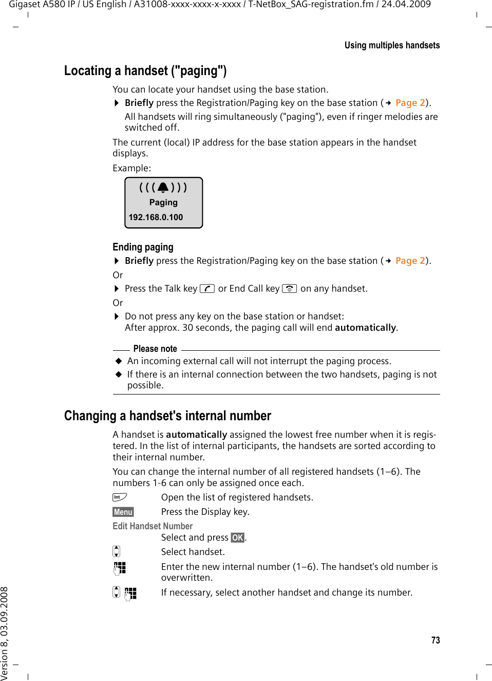 73Using multiples handsetsGigaset A580 IP / US English / A31008-xxxx-xxxx-x-xxxx / T-NetBox_SAG-registration.fm / 24.04.2009Version 8, 03.09.2008Locating a handset (&quot;paging&quot;)You can locate your handset using the base station. ¤Briefly press the Registration/Paging key on the base station (£Page 2).All handsets will ring simultaneously (&quot;paging&quot;), even if ringer melodies are switched off.The current (local) IP address for the base station appears in the handset displays. Example:Ending paging¤Briefly press the Registration/Paging key on the base station (£Page 2). Or¤Press the Talk key c or End Call key a on any handset.Or¤Do not press any key on the base station or handset: After approx. 30 seconds, the paging call will end automatically.Changing a handset&apos;s internal numberA handset is automatically assigned the lowest free number when it is regis-tered. In the list of internal participants, the handsets are sorted according to their internal number. You can change the internal number of all registered handsets (1–6). The numbers 1-6 can only be assigned once each.kOpen the list of registered handsets.§Menu§ Press the Display key.Edit Handset NumberSelect and press §OK§. qSelect handset.~Enter the new internal number (1–6). The handset&apos;s old number is overwritten.q~ If necessary, select another handset and change its number.Please noteuAn incoming external call will not interrupt the paging process.uIf there is an internal connection between the two handsets, paging is not possible.ÅPaging192.168.0.100