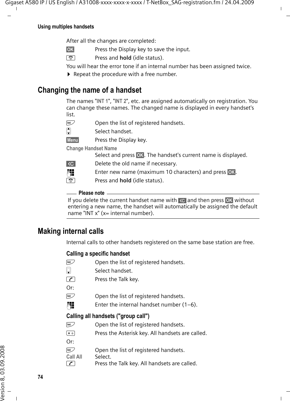 74Using multiples handsetsGigaset A580 IP / US English / A31008-xxxx-xxxx-x-xxxx / T-NetBox_SAG-registration.fm / 24.04.2009Version 8, 03.09.2008After all the changes are completed:§OK§ Press the Display key to save the input. a Press and hold (idle status). You will hear the error tone if an internal number has been assigned twice.¤Repeat the procedure with a free number.Changing the name of a handsetThe names &quot;INT 1&quot;, &quot;INT 2&quot;, etc. are assigned automatically on registration. You can change these names. The changed name is displayed in every handset&apos;s list.kOpen the list of registered handsets.qSelect handset.§Menu§ Press the Display key.Change Handset NameSelect and press §OK§. The handset&apos;s current name is displayed. X Delete the old name if necessary.~Enter new name (maximum 10 characters) and press §OK§.a Press and hold (idle status). Making internal callsInternal calls to other handsets registered on the same base station are free.Calling a specific handsetkOpen the list of registered handsets. s Select handset.cPress the Talk key.Or:kOpen the list of registered handsets.~Enter the internal handset number (1–6). Calling all handsets (&quot;group call&quot;)k Open the list of registered handsets.*Press the Asterisk key. All handsets are called. Or:kOpen the list of registered handsets.Call All Select. cPress the Talk key. All handsets are called.Please noteIf you delete the current handset name with Xand then press §OK§ without entering a new name, the handset will automatically be assigned the default name &quot;INT x&quot; (x= internal number).