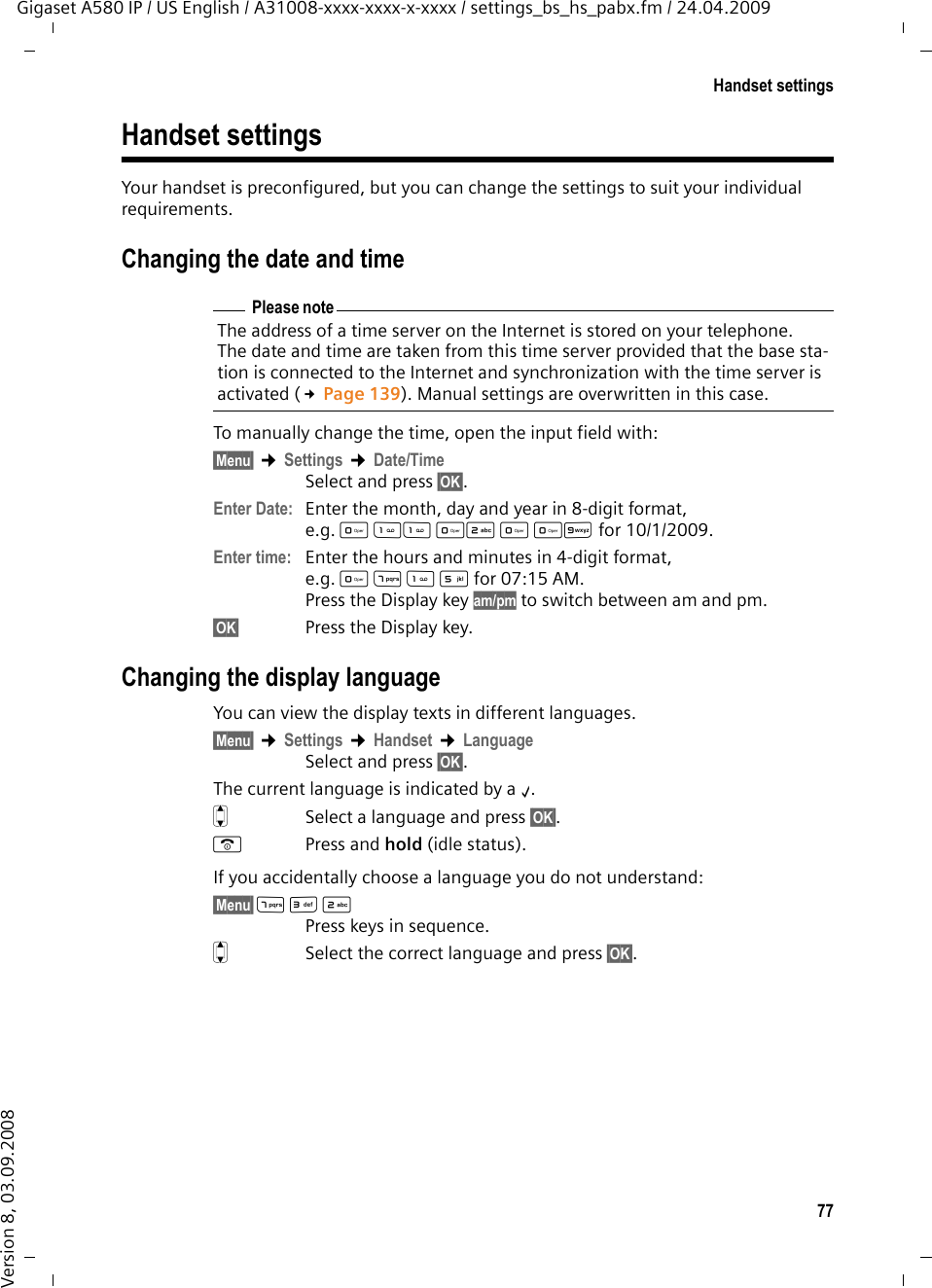 77Handset settingsGigaset A580 IP / US English / A31008-xxxx-xxxx-x-xxxx / settings_bs_hs_pabx.fm / 24.04.2009Version 8, 03.09.2008Handset settingsYour handset is preconfigured, but you can change the settings to suit your individual requirements.Changing the date and timeTo manually change the time, open the input field with:§Menu§ ¢Settings ¢Date/TimeSelect and press §OK§. Enter Date:  Enter the month, day and year in 8-digit format, e.g. QQ2QQO for 10/1/2009.Enter time: Enter the hours and minutes in 4-digit format, e.g. QM5for 07:15 AM.Press the Display key am/pm to switch between am and pm.§OK§ Press the Display key.Changing the display languageYou can view the display texts in different languages.§Menu§ ¢Settings ¢Handset ¢LanguageSelect and press §OK§. The current language is indicated by a ‰.qSelect a language and press §OK§. a Press and hold (idle status). If you accidentally choose a language you do not understand:§Menu§ M32 Press keys in sequence.q  Select the correct language and press §OK§.Please noteThe address of a time server on the Internet is stored on your telephone. The date and time are taken from this time server provided that the base sta-tion is connected to the Internet and synchronization with the time server is activated (£Page 139). Manual settings are overwritten in this case. 