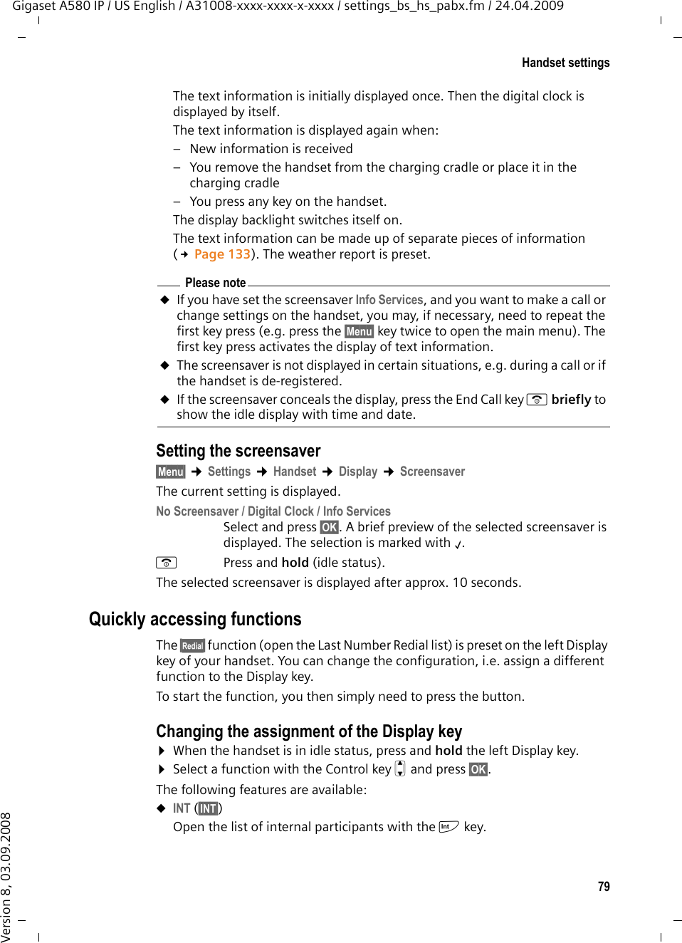 79Handset settingsGigaset A580 IP / US English / A31008-xxxx-xxxx-x-xxxx / settings_bs_hs_pabx.fm / 24.04.2009Version 8, 03.09.2008The text information is initially displayed once. Then the digital clock is displayed by itself. The text information is displayed again when: – New information is received – You remove the handset from the charging cradle or place it in the charging cradle– You press any key on the handset. The display backlight switches itself on. The text information can be made up of separate pieces of information (£Page 133). The weather report is preset. Setting the screensaver§Menu§ ¢Settings ¢Handset ¢Display ¢ScreensaverThe current setting is displayed. No Screensaver / Digital Clock / Info Services Select and press §OK§. A brief preview of the selected screensaver is displayed. The selection is marked with ‰. a Press and hold (idle status). The selected screensaver is displayed after approx. 10 seconds. Quickly accessing functionsThe §z§ function (open the Last Number Redial list) is preset on the left Display key of your handset. You can change the configuration, i.e. assign a different function to the Display key.To start the function, you then simply need to press the button. Changing the assignment of the Display key¤When the handset is in idle status, press and hold the left Display key.¤Select a function with the Control key q and press §OK§. The following features are available: uINT (§INT§) Open the list of internal participants with the k key.Please noteuIf you have set the screensaver Info Services, and you want to make a call or change settings on the handset, you may, if necessary, need to repeat the first key press (e.g. press the §Menu§ key twice to open the main menu). The first key press activates the display of text information. uThe screensaver is not displayed in certain situations, e.g. during a call or if the handset is de-registered. uIf the screensaver conceals the display, press the End Call key a briefly to show the idle display with time and date.