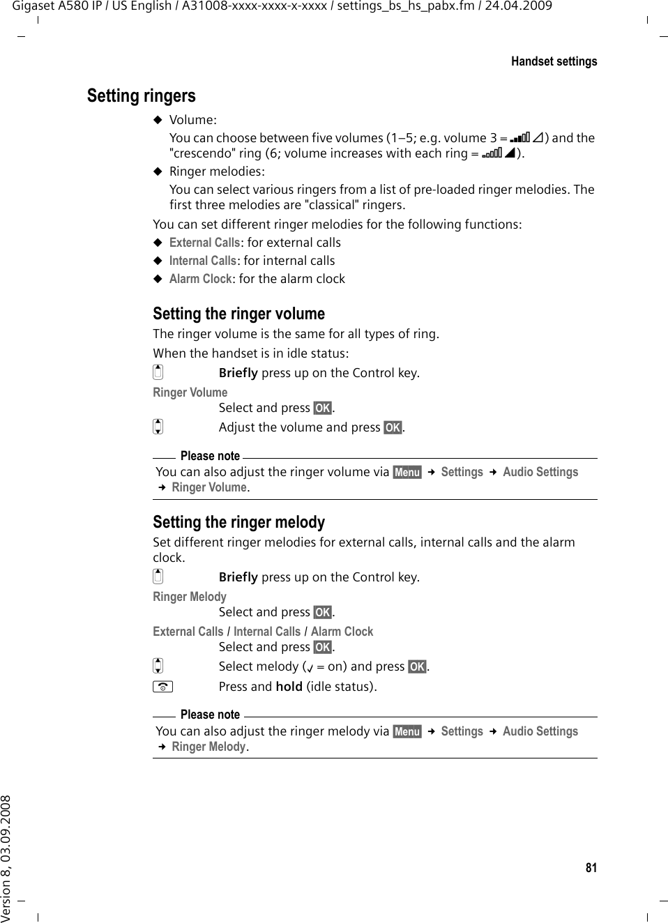 81Handset settingsGigaset A580 IP / US English / A31008-xxxx-xxxx-x-xxxx / settings_bs_hs_pabx.fm / 24.04.2009Version 8, 03.09.2008Setting ringersuVolume:You can choose between five volumes (1–5; e.g. volume 3 = ˆ) and the &quot;crescendo&quot; ring (6; volume increases with each ring = ‡). uRinger melodies:You can select various ringers from a list of pre-loaded ringer melodies. The first three melodies are &quot;classical&quot; ringers.You can set different ringer melodies for the following functions:uExternal Calls: for external callsuInternal Calls: for internal callsuAlarm Clock: for the alarm clockSetting the ringer volumeThe ringer volume is the same for all types of ring.When the handset is in idle status:tBriefly press up on the Control key.Ringer VolumeSelect and press §OK§.q  Adjust the volume and press §OK§.Setting the ringer melodySet different ringer melodies for external calls, internal calls and the alarm clock. tBriefly press up on the Control key.Ringer MelodySelect and press §OK§.External Calls / Internal Calls / Alarm Clock Select and press §OK§.qSelect melody (‰=on) and press §OK§.aPress and hold (idle status). Please noteYou can also adjust the ringer volume via §Menu§ £Settings £Audio Settings £Ringer Volume.Please noteYou can also adjust the ringer melody via §Menu§ £Settings £Audio Settings £Ringer Melody.