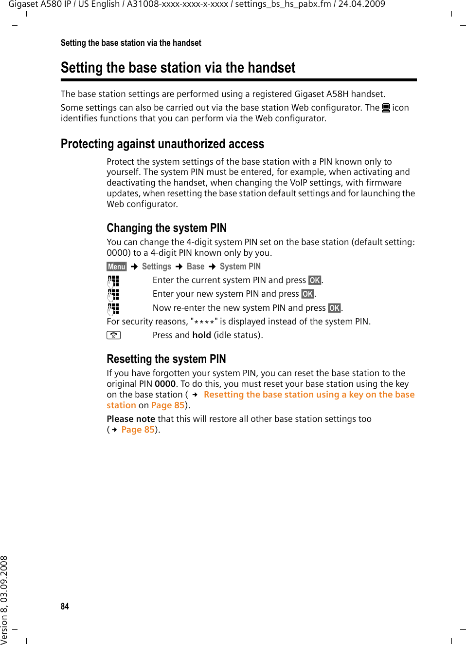 84Setting the base station via the handsetGigaset A580 IP / US English / A31008-xxxx-xxxx-x-xxxx / settings_bs_hs_pabx.fm / 24.04.2009Version 8, 03.09.2008Setting the base station via the handsetThe base station settings are performed using a registered Gigaset A58H handset.Some settings can also be carried out via the base station Web configurator. The ú icon identifies functions that you can perform via the Web configurator. Protecting against unauthorized accessProtect the system settings of the base station with a PIN known only to yourself. The system PIN must be entered, for example, when activating and deactivating the handset, when changing the VoIP settings, with firmware updates, when resetting the base station default settings and for launching the Web configurator.Changing the system PINYou can change the 4-digit system PIN set on the base station (default setting: 0000) to a 4-digit PIN known only by you.§Menu§ ¢Settings ¢Base ¢System PIN~Enter the current system PIN and press §OK§. ~Enter your new system PIN and press §OK§. ~Now re-enter the new system PIN and press §OK§. For security reasons, &quot;****&quot; is displayed instead of the system PIN.a Press and hold (idle status). Resetting the system PINIf you have forgotten your system PIN, you can reset the base station to the original PIN 0000. To do this, you must reset your base station using the key on the base station ( £ Resetting the base station using a key on the base station on Page 85). Please note that this will restore all other base station settings too (£Page 85). 