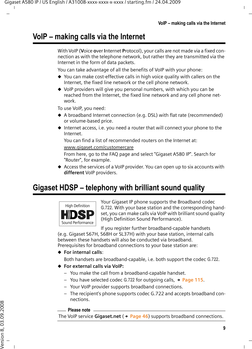 9VoIP – making calls via the InternetGigaset A580 IP / US English / A31008-xxxx-xxxx-x-xxxx / starting.fm / 24.04.2009Version 8, 03.09.2008VoIP – making calls via the InternetWith VoIP (Voice over Internet Protocol), your calls are not made via a fixed con-nection as with the telephone network, but rather they are transmitted via the Internet in the form of data packets. You can take advantage of all the benefits of VoIP with your phone:uYou can make cost-effective calls in high voice quality with callers on the Internet, the fixed line network or the cell phone network. uVoIP providers will give you personal numbers, with which you can be reached from the Internet, the fixed line network and any cell phone net-work. To use VoIP, you need: uA broadband Internet connection (e.g. DSL) with flat rate (recommended) or volume-based price. uInternet access, i.e. you need a router that will connect your phone to the Internet. You can find a list of recommended routers on the Internet at: www.gigaset.com/customercareFrom here, go to the FAQ page and select &quot;Gigaset A580 IP&quot;. Search for &quot;Router&quot;, for example. uAccess the services of a VoIP provider. You can open up to six accounts with different VoIP providers. Gigaset HDSP – telephony with brilliant sound qualityYour Gigaset IP phone supports the Broadband codec G.722. With your base station and the corresponding hand-set, you can make calls via VoIP with brilliant sound quality (High Definition Sound Performance). If you register further broadband-capable handsets (e.g. Gigaset S67H, S68H or SL37H) with your base station, internal calls between these handsets will also be conducted via broadband. Prerequisites for broadband connections to your base station are: uFor internal calls: Both handsets are broadband-capable, i.e. both support the codec G.722. uFor external calls via VoIP: – You make the call from a broadband-capable handset.– You have selected codec G.722 for outgoing calls, £Page 115. – Your VoIP provider supports broadband connections.– The recipient&apos;s phone supports codec G.722 and accepts broadband con-nections.Please noteThe VoIP service Gigaset.net (£Page 46) supports broadband connections. 