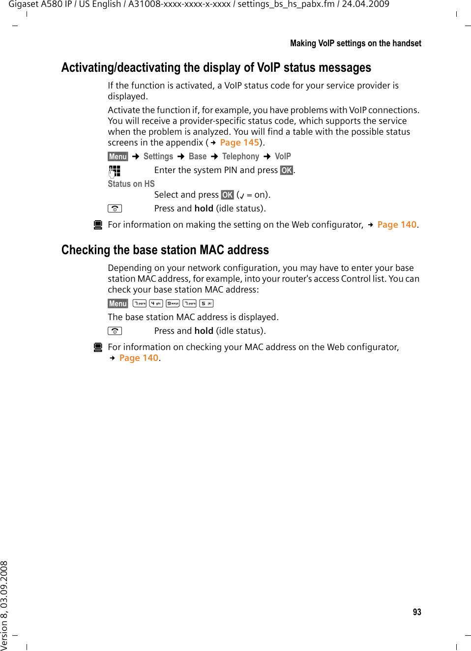 93Making VoIP settings on the handsetGigaset A580 IP / US English / A31008-xxxx-xxxx-x-xxxx / settings_bs_hs_pabx.fm / 24.04.2009Version 8, 03.09.2008Activating/deactivating the display of VoIP status messagesIf the function is activated, a VoIP status code for your service provider is displayed. Activate the function if, for example, you have problems with VoIP connections. You will receive a provider-specific status code, which supports the service when the problem is analyzed. You will find a table with the possible status screens in the appendix (£Page 145).§Menu§ ¢Settings ¢Base ¢Telephony ¢VoIP~Enter the system PIN and press §OK§. Status on HSSelect and press §OK§ (‰=on).aPress and hold (idle status). úFor information on making the setting on the Web configurator, £Page 140. Checking the base station MAC addressDepending on your network configuration, you may have to enter your base station MAC address, for example, into your router&apos;s access Control list. You can check your base station MAC address:§Menu§ M4OM5 The base station MAC address is displayed.aPress and hold (idle status). úFor information on checking your MAC address on the Web configurator, £Page 140. 