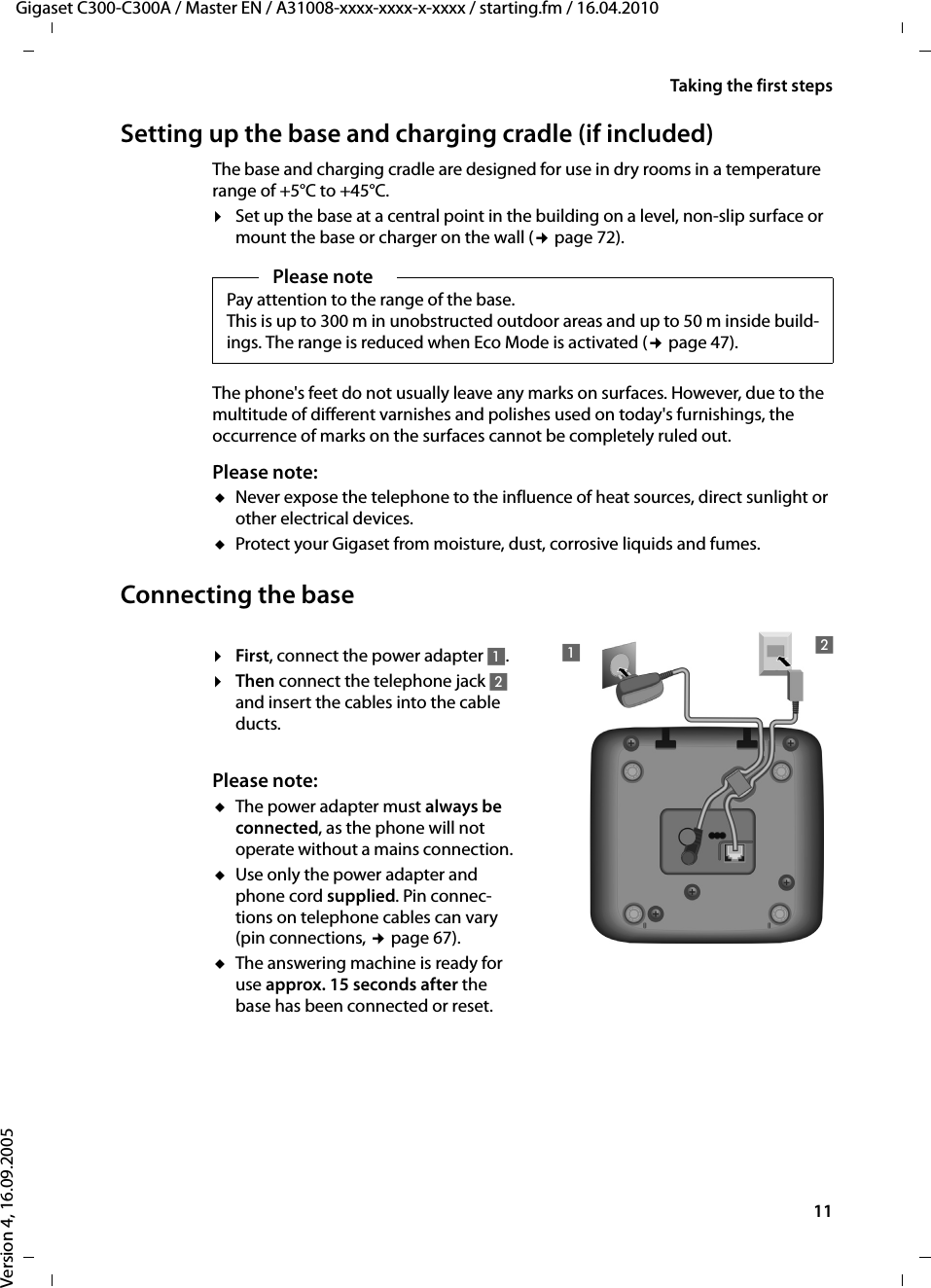 11Taking the first stepsGigaset C300-C300A / Master EN / A31008-xxxx-xxxx-x-xxxx / starting.fm / 16.04.2010Version 4, 16.09.2005Setting up the base and charging cradle (if included) The base and charging cradle are designed for use in dry rooms in a temperature range of +5°C to +45°C. ¤Set up the base at a central point in the building on a level, non-slip surface or mount the base or charger on the wall (¢page 72).The phone&apos;s feet do not usually leave any marks on surfaces. However, due to the multitude of different varnishes and polishes used on today&apos;s furnishings, the occurrence of marks on the surfaces cannot be completely ruled out.Please note: uNever expose the telephone to the influence of heat sources, direct sunlight or other electrical devices.uProtect your Gigaset from moisture, dust, corrosive liquids and fumes.Connecting the base¤First, connect the power adapter 1.¤Then connect the telephone jack 2 and insert the cables into the cable ducts.Please note: uThe power adapter must always be connected, as the phone will not operate without a mains connection.uUse only the power adapter and phone cord supplied. Pin connec-tions on telephone cables can vary (pin connections, ¢page 67).uThe answering machine is ready for use approx. 15 seconds after the base has been connected or reset.Please notePay attention to the range of the base.This is up to 300 m in unobstructed outdoor areas and up to 50 m inside build-ings. The range is reduced when Eco Mode is activated (¢page 47).12