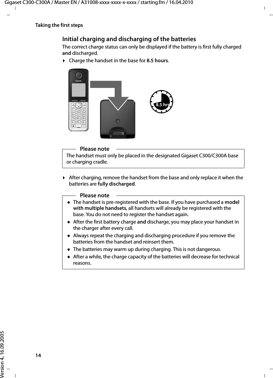 14Taking the first stepsGigaset C300-C300A / Master EN / A31008-xxxx-xxxx-x-xxxx / starting.fm / 16.04.2010Version 4, 16.09.2005Initial charging and discharging of the batteriesThe correct charge status can only be displayed if the battery is first fully charged and discharged.¤Charge the handset in the base for 8.5 hours. ¤After charging, remove the handset from the base and only replace it when the batteries are fully discharged.Please noteThe handset must only be placed in the designated Gigaset C300/C300A base or charging cradle.8.5 hrsPlease noteuThe handset is pre-registered with the base. If you have purchased a model with multiple handsets, all handsets will already be registered with the base. You do not need to register the handset again. uAfter the first battery charge and discharge, you may place your handset in the charger after every call. uAlways repeat the charging and discharging procedure if you remove the batteries from the handset and reinsert them.uThe batteries may warm up during charging. This is not dangerous.uAfter a while, the charge capacity of the batteries will decrease for technical reasons.