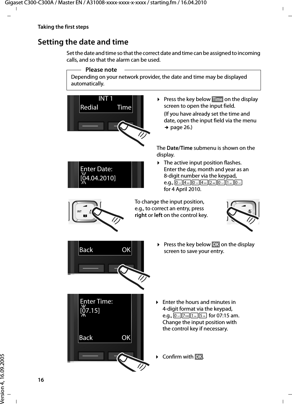 16Taking the first stepsGigaset C300-C300A / Master EN / A31008-xxxx-xxxx-x-xxxx / starting.fm / 16.04.2010Version 4, 16.09.2005Setting the date and timeSet the date and time so that the correct date and time can be assigned to incoming calls, and so that the alarm can be used.Please noteDepending on your network provider, the date and time may be displayed automatically.Enter Date:[04.04.2010]¤Press the key below §Time§ on the display screen to open the input field. (If you have already set the time and date, open the input field via the menu ¢page 26.)The Date/Time submenu is shown on the display.¤The active input position flashes.Enter the day, month and year as an 8-digit number via the keypad, e.g., Q4Q42QQ for 4 April 2010.INT 1Redial TimeTo change the input position, e.g., to correct an entry, press right or left on the control key.¤Enter the hours and minutes in 4-digit format via the keypad, e.g., QM5for 07:15 am. Change the input position with the control key if necessary.¤Confirm with §OK§.xBack OK¤Press the key below §OK§ on the display screen to save your entry. Enter Time:[07.15]xBack OK