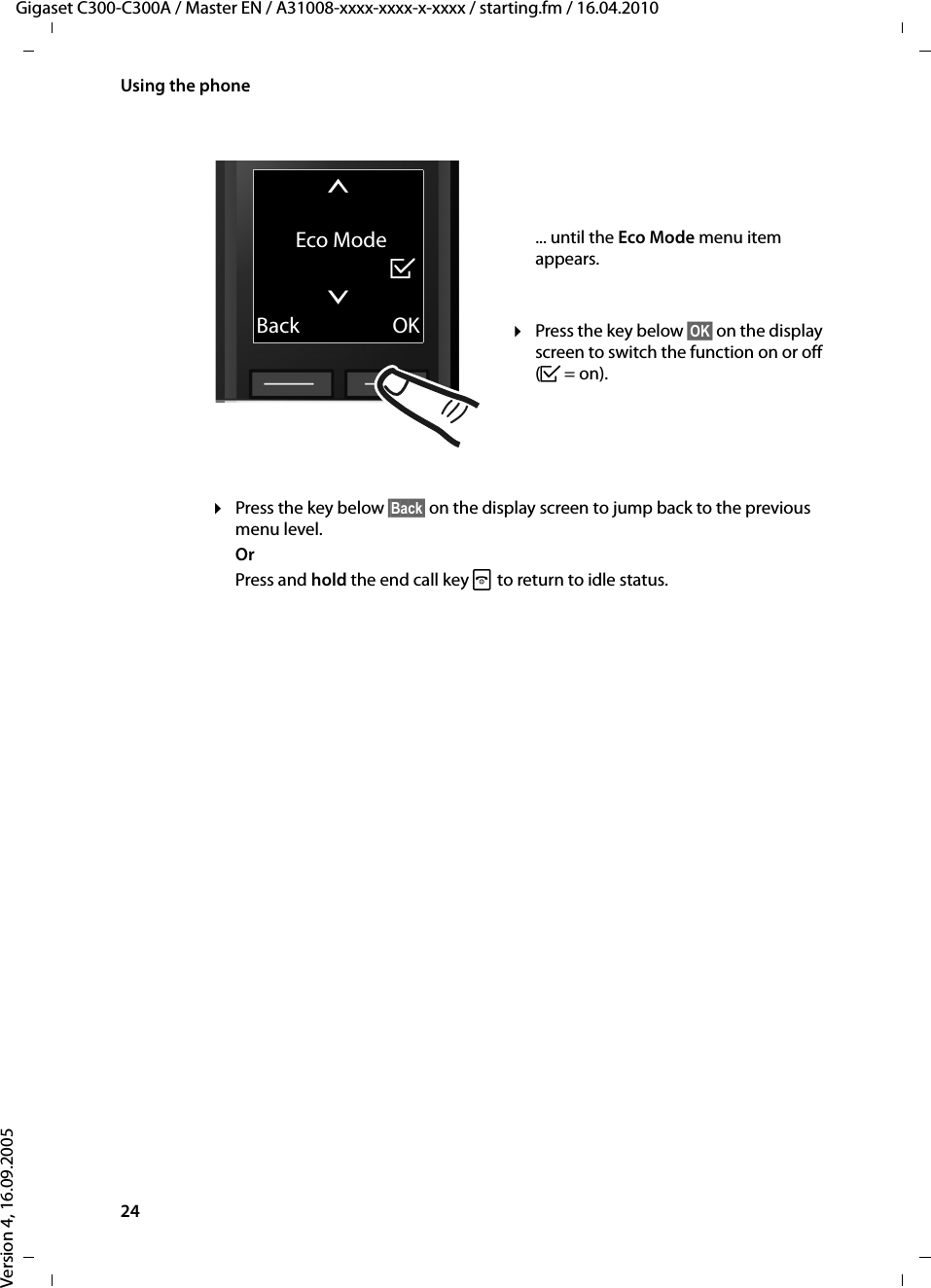 24Using the phoneGigaset C300-C300A / Master EN / A31008-xxxx-xxxx-x-xxxx / starting.fm / 16.04.2010Version 4, 16.09.2005¤Press the key below §Back§ on the display screen to jump back to the previous menu level. OrPress and hold the end call key a to return to idle status.tEco Mode³xBack OK... until the Eco Mode menu item appears. ¤Press the key below §OK§ on the display screen to switch the function on or off (³=on). 