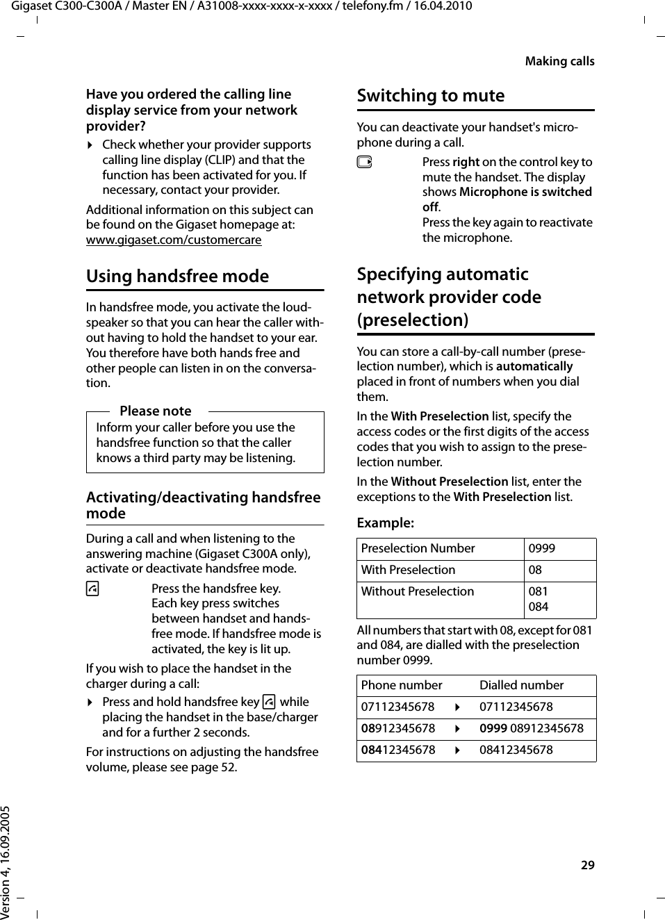 29Making callsGigaset C300-C300A / Master EN / A31008-xxxx-xxxx-x-xxxx / telefony.fm / 16.04.2010Version 4, 16.09.2005Have you ordered the calling line display service from your network provider?¤Check whether your provider supports calling line display (CLIP) and that the function has been activated for you. If necessary, contact your provider.Additional information on this subject can be found on the Gigaset homepage at:www.gigaset.com/customercareUsing handsfree modeIn handsfree mode, you activate the loud-speaker so that you can hear the caller with-out having to hold the handset to your ear. You therefore have both hands free and other people can listen in on the conversa-tion.Activating/deactivating handsfree modeDuring a call and when listening to the answering machine (Gigaset C300A only), activate or deactivate handsfree mode.dPress the handsfree key. Each key press switches between handset and hands-free mode. If handsfree mode is activated, the key is lit up.If you wish to place the handset in the charger during a call:¤Press and hold handsfree key d while placing the handset in the base/charger and for a further 2 seconds.For instructions on adjusting the handsfree volume, please see page 52. Switching to muteYou can deactivate your handset&apos;s micro-phone during a call. vPress right on the control key to mute the handset. The display shows Microphone is switched off.Press the key again to reactivate the microphone.Specifying automatic network provider code (preselection)You can store a call-by-call number (prese-lection number), which is automatically placed in front of numbers when you dial them.In the With Preselection list, specify the access codes or the first digits of the access codes that you wish to assign to the prese-lection number.In the Without Preselection list, enter the exceptions to the With Preselection list.Example:All numbers that start with 08, except for 081 and 084, are dialled with the preselection number 0999.Please noteInform your caller before you use the handsfree function so that the caller knows a third party may be listening.Preselection Number 0999With Preselection 08Without Preselection 081084Phone number Dialled number07112345678  ¤0711234567808912345678  ¤0999 0891234567808412345678  ¤08412345678