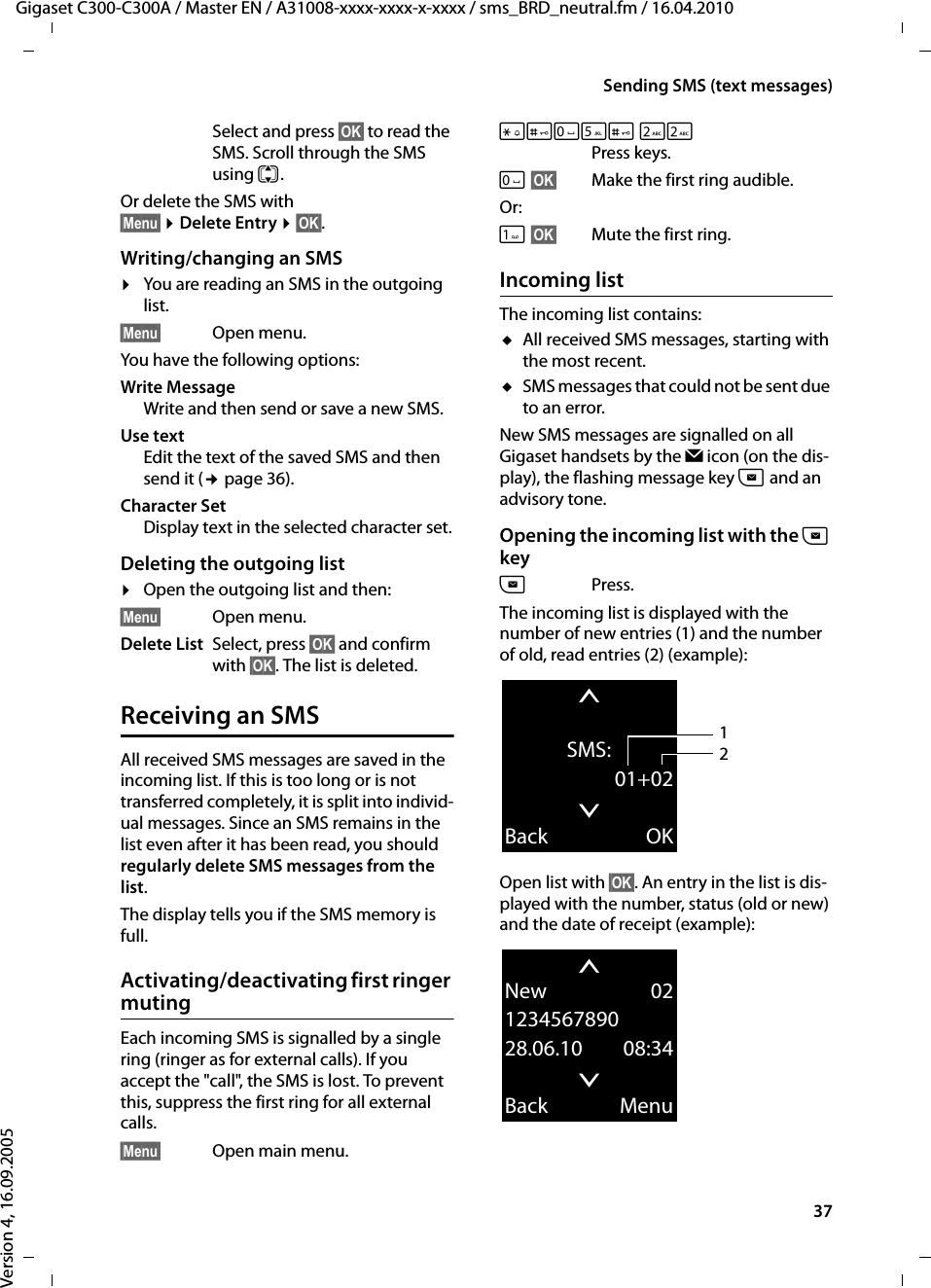 37Sending SMS (text messages)Gigaset C300-C300A / Master EN / A31008-xxxx-xxxx-x-xxxx / sms_BRD_neutral.fm / 16.04.2010Version 4, 16.09.2005Select and press §OK§ to read the SMS. Scroll through the SMS using q.Or delete the SMS with §Menu§ ¤Delete Entry ¤§OK§.Writing/changing an SMS¤You are reading an SMS in the outgoing list. §Menu§ Open menu. You have the following options: Write MessageWrite and then send or save a new SMS.Use textEdit the text of the saved SMS and then send it (¢page 36).Character SetDisplay text in the selected character set.Deleting the outgoing list ¤Open the outgoing list and then:§Menu§ Open menu. Delete List Select, press §OK§ and confirm with §OK§. The list is deleted.Receiving an SMSAll received SMS messages are saved in the incoming list. If this is too long or is not transferred completely, it is split into individ-ual messages. Since an SMS remains in the list even after it has been read, you should regularly delete SMS messages from the list.The display tells you if the SMS memory is full.Activating/deactivating first ringer mutingEach incoming SMS is signalled by a single ring (ringer as for external calls). If you accept the &quot;call&quot;, the SMS is lost. To prevent this, suppress the first ring for all external calls.§Menu§ Open main menu.*#Q5# 22 Press keys.Q§OK§ Make the first ring audible.Or: §OK§ Mute the first ring.Incoming listThe incoming list contains:uAll received SMS messages, starting with the most recent. uSMS messages that could not be sent due to an error.New SMS messages are signalled on all Gigaset handsets by the Ë icon (on the dis-play), the flashing message key f and an advisory tone. Opening the incoming list with the f keyfPress.The incoming list is displayed with the number of new entries (1) and the number of old, read entries (2) (example):Open list with §OK§. An entry in the list is dis-played with the number, status (old or new) and the date of receipt (example): tSMS:01+02xBack OK12tNew 02123456789028.06.10 08:34xBack Menu