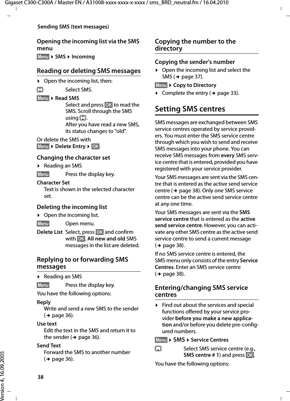 38Sending SMS (text messages)Gigaset C300-C300A / Master EN / A31008-xxxx-xxxx-x-xxxx / sms_BRD_neutral.fm / 16.04.2010Version 4, 16.09.2005Opening the incoming list via the SMS menu§Menu§ ¤SMS ¤IncomingReading or deleting SMS messages¤Open the incoming list, then:qSelect SMS.§Menu§ ¤Read SMSSelect and press §OK§ to read the SMS. Scroll through the SMS using q. After you have read a new SMS, its status changes to &quot;old&quot;.Or delete the SMS with §Menu§ ¤Delete Entry ¤§OK§.Changing the character set¤Reading an SMS §Menu§ Press the display key.Character SetText is shown in the selected character set.Deleting the incoming list¤Open the incoming list.§Menu§ Open menu. Delete List Select, press §OK§ and confirm with §OK§. All new and old SMS messages in the list are deleted. Replying to or forwarding SMS messages ¤Reading an SMS §Menu§ Press the display key.You have the following options:Reply Write and send a new SMS to the sender (¢page 36). Use textEdit the text in the SMS and return it to the sender (¢page 36). Send TextForward the SMS to another number (¢page 36). Copying the number to the directoryCopying the sender&apos;s number¤Open the incoming list and select the SMS (¢page 37).§Menu§ ¤Copy to Directory¤Complete the entry (¢page 33). Setting SMS centresSMS messages are exchanged between SMS service centres operated by service provid-ers. You must enter the SMS service centre through which you wish to send and receive SMS messages into your phone. You can receive SMS messages from every SMS serv-ice centre that is entered, provided you have registered with your service provider.Your SMS messages are sent via the SMS cen-tre that is entered as the active send service centre (¢page 38). Only one SMS service centre can be the active send service centre at any one time. Your SMS messages are sent via the SMS service centre that is entered as the active send service centre. However, you can acti-vate any other SMS centre as the active send service centre to send a current message (¢page 38). If no SMS service centre is entered, the SMS menu only consists of the entry Service Centres. Enter an SMS service centre (¢page 38). Entering/changing SMS service centres¤Find out about the services and special functions offered by your service pro-vider before you make a new applica-tion and/or before you delete pre-config-ured numbers. §Menu§ ¤SMS ¤Service CentressSelect SMS service centre (e.g., SMS centre # 1) and press §OK§.You have the following options: