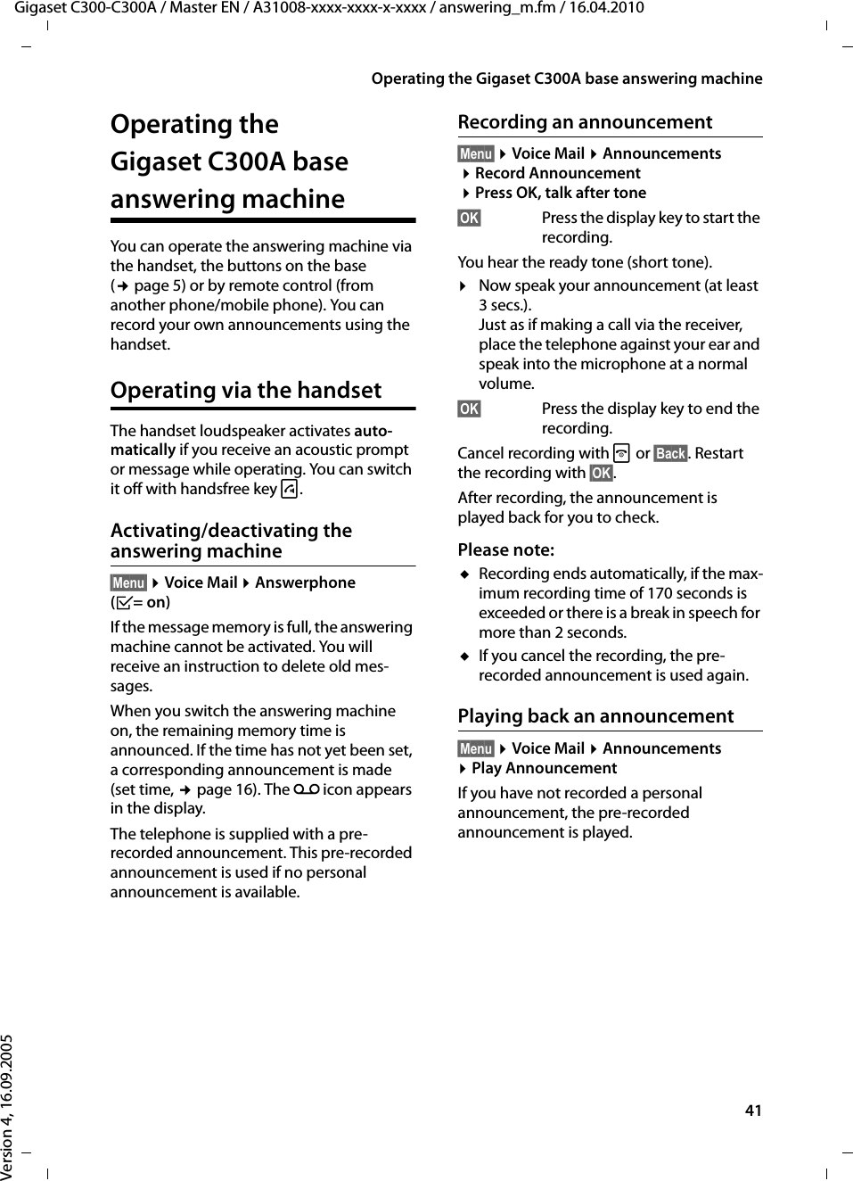 41Operating the Gigaset C300A base answering machineGigaset C300-C300A / Master EN / A31008-xxxx-xxxx-x-xxxx / answering_m.fm / 16.04.2010Version 4, 16.09.2005Operating the Gigaset C300A base answering machineYou can operate the answering machine via the handset, the buttons on the base (¢page 5) or by remote control (from another phone/mobile phone). You can record your own announcements using the handset.Operating via the handsetThe handset loudspeaker activates auto-matically if you receive an acoustic prompt or message while operating. You can switch it off with handsfree key d.Activating/deactivating the answering machine§Menu§ ¤Voice Mail ¤Answerphone (³=on)If the message memory is full, the answering machine cannot be activated. You will receive an instruction to delete old mes-sages.When you switch the answering machine on, the remaining memory time is announced. If the time has not yet been set, a corresponding announcement is made (set time, ¢page 16). The Ã icon appears in the display. The telephone is supplied with a pre-recorded announcement. This pre-recorded announcement is used if no personal announcement is available. Recording an announcement§Menu§ ¤Voice Mail ¤Announcements ¤Record Announcement ¤Press OK, talk after tone§OK§ Press the display key to start the recording.You hear the ready tone (short tone).¤Now speak your announcement (at least 3 secs.).Just as if making a call via the receiver, place the telephone against your ear and speak into the microphone at a normal volume.§OK§  Press the display key to end the recording.Cancel recording with a or §Back§. Restart the recording with §OK§.After recording, the announcement is played back for you to check.Please note:uRecording ends automatically, if the max-imum recording time of 170 seconds is exceeded or there is a break in speech for more than 2 seconds.uIf you cancel the recording, the pre-recorded announcement is used again.Playing back an announcement§Menu§ ¤Voice Mail ¤Announcements ¤Play AnnouncementIf you have not recorded a personal announcement, the pre-recorded announcement is played.
