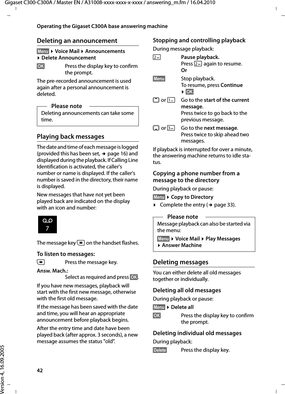 42Operating the Gigaset C300A base answering machineGigaset C300-C300A / Master EN / A31008-xxxx-xxxx-x-xxxx / answering_m.fm / 16.04.2010Version 4, 16.09.2005Deleting an announcement§Menu§ ¤Voice Mail ¤Announcements ¤Delete Announcement§OK§ Press the display key to confirm the prompt. The pre-recorded announcement is used again after a personal announcement is deleted. Playing back messagesThe date and time of each message is logged (provided this has been set, ¢page 16) and displayed during the playback. If Calling Line Identification is activated, the caller&apos;s number or name is displayed. If the caller&apos;s number is saved in the directory, their name is displayed. New messages that have not yet been played back are indicated on the display with an icon and number:The message key f on the handset flashes.To listen to messages:fPress the message key. Answ. Mach.:Select as required and press §OK§.If you have new messages, playback will start with the first new message, otherwise with the first old message. If the message has been saved with the date and time, you will hear an appropriate announcement before playback begins.After the entry time and date have been played back (after approx. 3 seconds), a new message assumes the status &quot;old&quot;.Stopping and controlling playback During message playback: 2 Pause playback. Press 2 again to resume.Or§Menu§ Stop playback. To resume, press Continue ¤§OK§ t orGo to the start of the current message.Press twice to go back to the previous message.s or 3Go to the next message.Press twice to skip ahead two messages.If playback is interrupted for over a minute, the answering machine returns to idle sta-tus.Copying a phone number from a message to the directoryDuring playback or pause:§Menu§ ¤Copy to Directory¤Complete the entry (¢page 33).Deleting messagesYou can either delete all old messages together or individually. Deleting all old messagesDuring playback or pause:§Menu§ ¤Delete all§OK§ Press the display key to confirm the prompt.Deleting individual old messagesDuring playback:§Delete§ Press the display key.Please noteDeleting announcements can take some time.Ã7Please noteMessage playback can also be started via the menu:§Menu§ ¤Voice Mail ¤Play Messages ¤Answer Machine