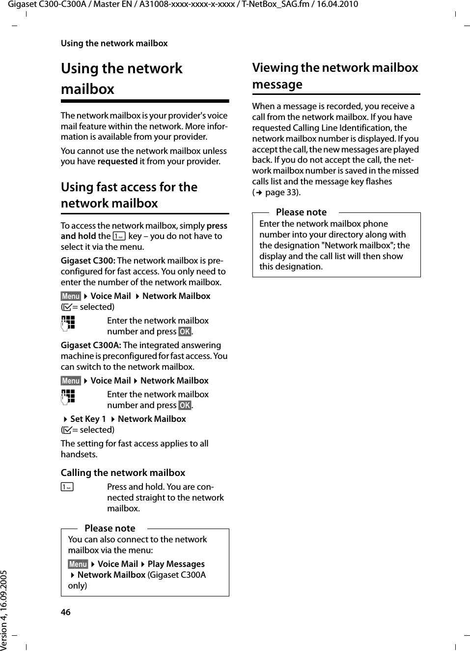 46Using the network mailboxGigaset C300-C300A / Master EN / A31008-xxxx-xxxx-x-xxxx / T-NetBox_SAG.fm / 16.04.2010Version 4, 16.09.2005Using the network mailboxThe network mailbox is your provider&apos;s voice mail feature within the network. More infor-mation is available from your provider.You cannot use the network mailbox unless you have requested it from your provider. Using fast access for the network mailboxTo access the network mailbox, simply press and hold the  key – you do not have to select it via the menu.Gigaset C300: The network mailbox is pre-configured for fast access. You only need to enter the number of the network mailbox.§Menu§ ¤Voice Mail  ¤Network Mailbox (³= selected)~Enter the network mailbox number and press §OK§.Gigaset C300A: The integrated answering machine is preconfigured for fast access. You can switch to the network mailbox.§Menu§ ¤Voice Mail ¤Network Mailbox~Enter the network mailbox number and press §OK§. ¤Set Key 1  ¤Network Mailbox (³= selected)The setting for fast access applies to all handsets.Calling the network mailboxPress and hold. You are con-nected straight to the network mailbox. Viewing the network mailbox messageWhen a message is recorded, you receive a call from the network mailbox. If you have requested Calling Line Identification, the network mailbox number is displayed. If you accept the call, the new messages are played back. If you do not accept the call, the net-work mailbox number is saved in the missed calls list and the message key flashes (¢page 33). Please noteYou can also connect to the network mailbox via the menu:§Menu§ ¤Voice Mail ¤Play Messages ¤Network Mailbox (Gigaset C300A only)Please noteEnter the network mailbox phone number into your directory along with the designation &quot;Network mailbox&quot;; the display and the call list will then show this designation.