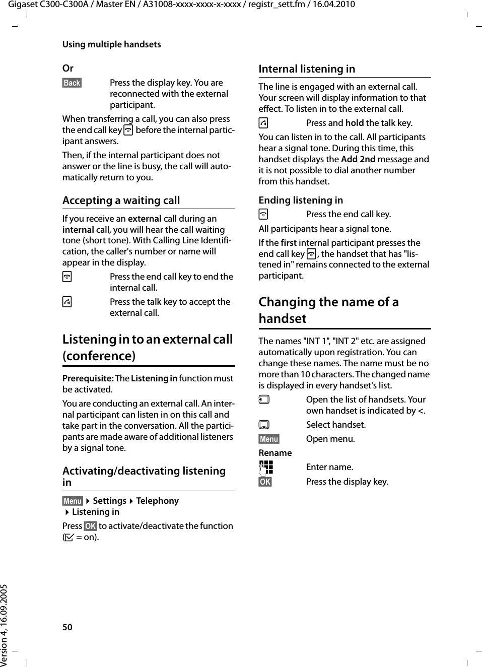 50Using multiple handsetsGigaset C300-C300A / Master EN / A31008-xxxx-xxxx-x-xxxx / registr_sett.fm / 16.04.2010Version 4, 16.09.2005Or§Back§  Press the display key. You are reconnected with the external participant.When transferring a call, you can also press the end call key a before the internal partic-ipant answers. Then, if the internal participant does not answer or the line is busy, the call will auto-matically return to you.Accepting a waiting callIf you receive an external call during an internal call, you will hear the call waiting tone (short tone). With Calling Line Identifi-cation, the caller&apos;s number or name will appear in the display. a  Press the end call key to end the internal call.c  Press the talk key to accept the external call.Listening in to an external call (conference)Prerequisite: The Listening in function must be activated. You are conducting an external call. An inter-nal participant can listen in on this call and take part in the conversation. All the partici-pants are made aware of additional listeners by a signal tone. Activating/deactivating listening in§Menu§ ¤Settings ¤Telephony ¤Listening inPress §OK§ to activate/deactivate the function (³=on).Internal listening inThe line is engaged with an external call. Your screen will display information to that effect. To listen in to the external call.c Press and hold the talk key.You can listen in to the call. All participants hear a signal tone. During this time, this handset displays the Add 2nd message and it is not possible to dial another number from this handset.Ending listening ina  Press the end call key.All participants hear a signal tone.If the first internal participant presses the end call key a, the handset that has &quot;lis-tened in&quot; remains connected to the external participant. Changing the name of a handsetThe names &quot;INT 1&quot;, &quot;INT 2&quot; etc. are assigned automatically upon registration. You can change these names. The name must be no more than 10 characters. The changed name is displayed in every handset&apos;s list.uOpen the list of handsets. Your own handset is indicated by &lt;. sSelect handset.§Menu§ Open menu.Rename~Enter name.§OK§ Press the display key.
