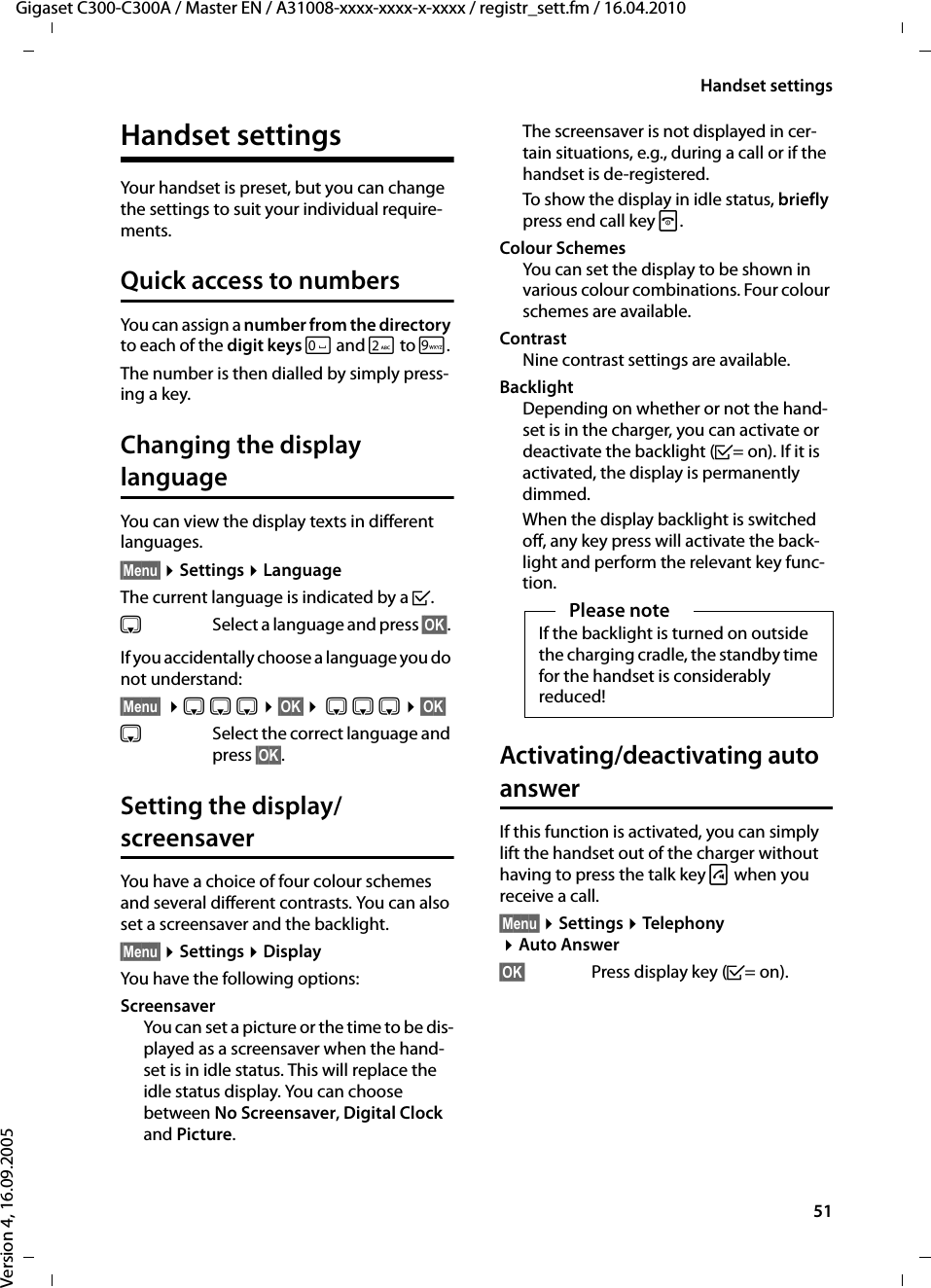 51Handset settingsGigaset C300-C300A / Master EN / A31008-xxxx-xxxx-x-xxxx / registr_sett.fm / 16.04.2010Version 4, 16.09.2005Handset settingsYour handset is preset, but you can change the settings to suit your individual require-ments.Quick access to numbersYou can assign a number from the directory to each of the digit keys Q and 2to O. The number is then dialled by simply press-ing a key. Changing the display languageYou can view the display texts in different languages.§Menu§ ¤Settings ¤LanguageThe current language is indicated by a ³.sSelect a language and press §OK§. If you accidentally choose a language you do not understand:§Menu§ ¤s s s ¤§OK§ ¤ s s s ¤§OK§s  Select the correct language and press §OK§.Setting the display/screensaverYou have a choice of four colour schemes and several different contrasts. You can also set a screensaver and the backlight.§Menu§ ¤Settings ¤DisplayYou have the following options:ScreensaverYou can set a picture or the time to be dis-played as a screensaver when the hand-set is in idle status. This will replace the idle status display. You can choose between No Screensaver, Digital Clock and Picture.The screensaver is not displayed in cer-tain situations, e.g., during a call or if the handset is de-registered. To show the display in idle status, briefly press end call key a.Colour SchemesYou can set the display to be shown in various colour combinations. Four colour schemes are available.ContrastNine contrast settings are available.BacklightDepending on whether or not the hand-set is in the charger, you can activate or deactivate the backlight (³= on). If it is activated, the display is permanently dimmed. When the display backlight is switched off, any key press will activate the back-light and perform the relevant key func-tion.Activating/deactivating auto answerIf this function is activated, you can simply lift the handset out of the charger without having to press the talk key c when you receive a call.§Menu§ ¤Settings ¤Telephony ¤Auto Answer§OK§ Press display key (³=on).Please noteIf the backlight is turned on outside the charging cradle, the standby time for the handset is considerably reduced!
