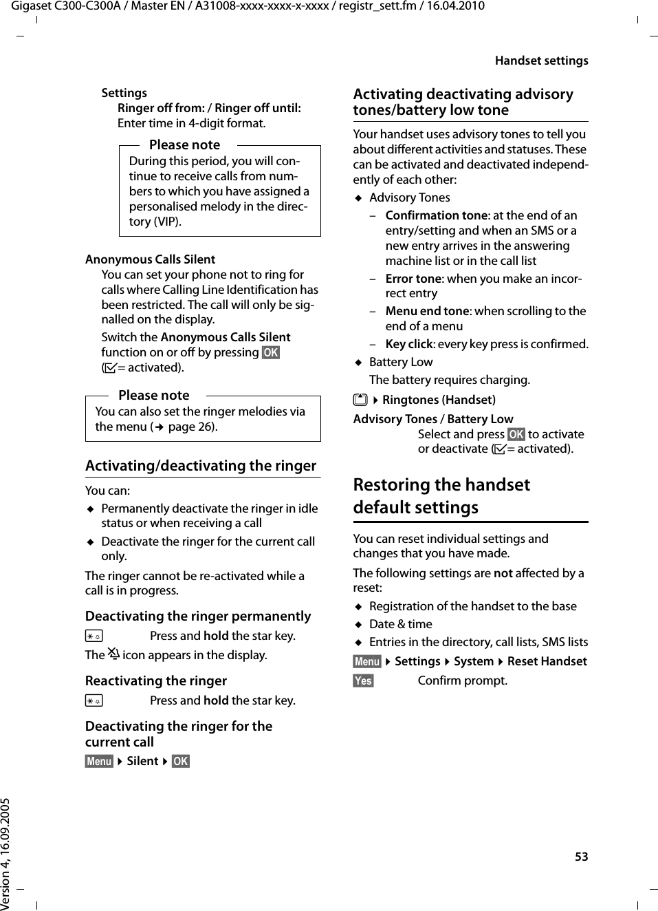 53Handset settingsGigaset C300-C300A / Master EN / A31008-xxxx-xxxx-x-xxxx / registr_sett.fm / 16.04.2010Version 4, 16.09.2005SettingsRinger off from: / Ringer off until:Enter time in 4-digit format.Anonymous Calls SilentYou can set your phone not to ring for calls where Calling Line Identification has been restricted. The call will only be sig-nalled on the display.Switch the Anonymous Calls Silent function on or off by pressing §OK§ (³=activated).Activating/deactivating the ringerYou can: uPermanently deactivate the ringer in idle status or when receiving a calluDeactivate the ringer for the current call only. The ringer cannot be re-activated while a call is in progress.Deactivating the ringer permanently*Press and hold the star key.The ó icon appears in the display.Reactivating the ringer*Press and hold the star key.Deactivating the ringer for the current call§Menu§ ¤Silent ¤§OK§Activating deactivating advisory tones/battery low toneYour handset uses advisory tones to tell you about different activities and statuses. These can be activated and deactivated independ-ently of each other:uAdvisory Tones –Confirmation tone: at the end of an entry/setting and when an SMS or a new entry arrives in the answering machine list or in the call list–Error tone: when you make an incor-rect entry–Menu end tone: when scrolling to the end of a menu –Key click: every key press is confirmed.uBattery Low The battery requires charging.t ¤Ringtones (Handset)Advisory Tones / Battery Low Select and press §OK§ to activate or deactivate (³=activated).Restoring the handset default settingsYou can reset individual settings and changes that you have made.The following settings are not affected by a reset:uRegistration of the handset to the baseuDate &amp; timeuEntries in the directory, call lists, SMS lists§Menu§ ¤Settings ¤System ¤Reset Handset§Yes§ Confirm prompt.Please noteDuring this period, you will con-tinue to receive calls from num-bers to which you have assigned a personalised melody in the direc-tory (VIP).Please noteYou can also set the ringer melodies via the menu (¢page 26).