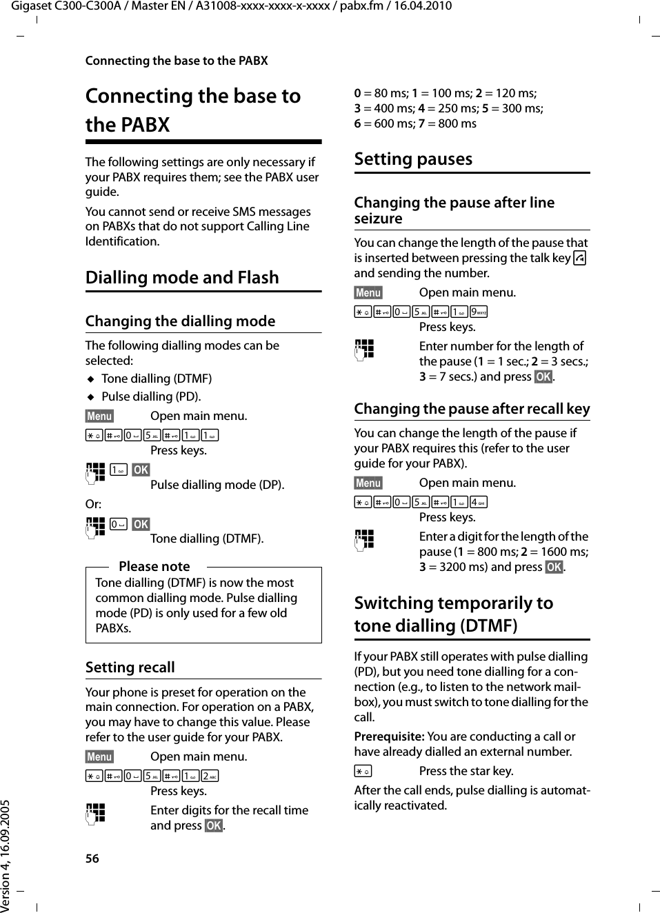 56Connecting the base to the PABXGigaset C300-C300A / Master EN / A31008-xxxx-xxxx-x-xxxx / pabx.fm / 16.04.2010Version 4, 16.09.2005Connecting the base to the PABXThe following settings are only necessary if your PABX requires them; see the PABX user guide.You cannot send or receive SMS messages on PABXs that do not support Calling Line Identification.Dialling mode and FlashChanging the dialling modeThe following dialling modes can be selected:uTone dialling (DTMF)uPulse dialling (PD).§Menu§ Open main menu.*#Q5#Press keys. ~§OK§Pulse dialling mode (DP).Or: ~Q§OK§Tone dialling (DTMF).Setting recall Your phone is preset for operation on the main connection. For operation on a PABX, you may have to change this value. Please refer to the user guide for your PABX.§Menu§ Open main menu.*#Q5#2Press keys. ~Enter digits for the recall time and press §OK§.0=80ms; 1=100ms; 2= 120 ms; 3= 400 ms; 4= 250 ms; 5= 300 ms; 6= 600 ms; 7= 800 msSetting pausesChanging the pause after line seizureYou can change the length of the pause that is inserted between pressing the talk key c and sending the number. §Menu§ Open main menu.*#Q5#OPress keys. ~Enter number for the length of the pause (1= 1 sec.; 2= 3 secs.; 3= 7 secs.) and press §OK§.Changing the pause after recall keyYou can change the length of the pause if your PABX requires this (refer to the user guide for your PABX). §Menu§ Open main menu.*#Q5#4Press keys. ~Enter a digit for the length of the pause (1=800ms; 2= 1600 ms; 3= 3200 ms) and press §OK§. Switching temporarily to tone dialling (DTMF)If your PABX still operates with pulse dialling (PD), but you need tone dialling for a con-nection (e.g., to listen to the network mail-box), you must switch to tone dialling for the call.Prerequisite: You are conducting a call or have already dialled an external number.*Press the star key.After the call ends, pulse dialling is automat-ically reactivated.Please noteTone dialling (DTMF) is now the most common dialling mode. Pulse dialling mode (PD) is only used for a few old PABXs.
