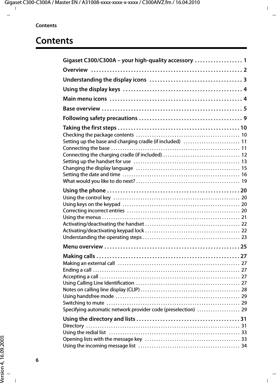 6ContentsGigaset C300-C300A / Master EN / A31008-xxxx-xxxx-x-xxxx / C300AIVZ.fm / 16.04.2010Version 4, 16.09.2005ContentsGigaset C300/C300A – your high-quality accessory  . . . . . . . . . . . . . . . . . .  1Overview   . . . . . . . . . . . . . . . . . . . . . . . . . . . . . . . . . . . . . . . . . . . . . . . . . . . . . . . . .  2Understanding the display icons   . . . . . . . . . . . . . . . . . . . . . . . . . . . . . . . . . . .  3Using the display keys  . . . . . . . . . . . . . . . . . . . . . . . . . . . . . . . . . . . . . . . . . . . . .  4Main menu icons  . . . . . . . . . . . . . . . . . . . . . . . . . . . . . . . . . . . . . . . . . . . . . . . . . .  4Base overview . . . . . . . . . . . . . . . . . . . . . . . . . . . . . . . . . . . . . . . . . . . . . . . . . . . . .  5Following safety precautions . . . . . . . . . . . . . . . . . . . . . . . . . . . . . . . . . . . . . . .  9Taking the first steps . . . . . . . . . . . . . . . . . . . . . . . . . . . . . . . . . . . . . . . . . . . . . . 10Checking the package contents  . . . . . . . . . . . . . . . . . . . . . . . . . . . . . . . . . . . . . . . . . . . . . .  10Setting up the base and charging cradle (if included)   . . . . . . . . . . . . . . . . . . . . . . . . .  11Connecting the base . . . . . . . . . . . . . . . . . . . . . . . . . . . . . . . . . . . . . . . . . . . . . . . . . . . . . . . . .  11Connecting the charging cradle (if included) . . . . . . . . . . . . . . . . . . . . . . . . . . . . . . . . . .  12Setting up the handset for use   . . . . . . . . . . . . . . . . . . . . . . . . . . . . . . . . . . . . . . . . . . . . . . .  13Changing the display language   . . . . . . . . . . . . . . . . . . . . . . . . . . . . . . . . . . . . . . . . . . . . . .  15Setting the date and time  . . . . . . . . . . . . . . . . . . . . . . . . . . . . . . . . . . . . . . . . . . . . . . . . . . . .  16What would you like to do next? . . . . . . . . . . . . . . . . . . . . . . . . . . . . . . . . . . . . . . . . . . . . . .  19Using the phone . . . . . . . . . . . . . . . . . . . . . . . . . . . . . . . . . . . . . . . . . . . . . . . . . . 20Using the control key  . . . . . . . . . . . . . . . . . . . . . . . . . . . . . . . . . . . . . . . . . . . . . . . . . . . . . . . .  20Using keys on the keypad  . . . . . . . . . . . . . . . . . . . . . . . . . . . . . . . . . . . . . . . . . . . . . . . . . . . . 20Correcting incorrect entries  . . . . . . . . . . . . . . . . . . . . . . . . . . . . . . . . . . . . . . . . . . . . . . . . . . 20Using the menus . . . . . . . . . . . . . . . . . . . . . . . . . . . . . . . . . . . . . . . . . . . . . . . . . . . . . . . . . . . . .  21Activating/deactivating the handset . . . . . . . . . . . . . . . . . . . . . . . . . . . . . . . . . . . . . . . . . .  22Activating/deactivating keypad lock . . . . . . . . . . . . . . . . . . . . . . . . . . . . . . . . . . . . . . . . . .  22Understanding the operating steps . . . . . . . . . . . . . . . . . . . . . . . . . . . . . . . . . . . . . . . . . . .  23Menu overview . . . . . . . . . . . . . . . . . . . . . . . . . . . . . . . . . . . . . . . . . . . . . . . . . . . 25Making calls . . . . . . . . . . . . . . . . . . . . . . . . . . . . . . . . . . . . . . . . . . . . . . . . . . . . . . 27Making an external call   . . . . . . . . . . . . . . . . . . . . . . . . . . . . . . . . . . . . . . . . . . . . . . . . . . . . . .  27Ending a call  . . . . . . . . . . . . . . . . . . . . . . . . . . . . . . . . . . . . . . . . . . . . . . . . . . . . . . . . . . . . . . . . .  27Accepting a call . . . . . . . . . . . . . . . . . . . . . . . . . . . . . . . . . . . . . . . . . . . . . . . . . . . . . . . . . . . . . .  27Using Calling Line Identification  . . . . . . . . . . . . . . . . . . . . . . . . . . . . . . . . . . . . . . . . . . . . . .  27Notes on calling line display (CLIP) . . . . . . . . . . . . . . . . . . . . . . . . . . . . . . . . . . . . . . . . . . . .  28Using handsfree mode  . . . . . . . . . . . . . . . . . . . . . . . . . . . . . . . . . . . . . . . . . . . . . . . . . . . . . . .  29Switching to mute  . . . . . . . . . . . . . . . . . . . . . . . . . . . . . . . . . . . . . . . . . . . . . . . . . . . . . . . . . . .  29Specifying automatic network provider code (preselection)  . . . . . . . . . . . . . . . . . . .  29Using the directory and lists . . . . . . . . . . . . . . . . . . . . . . . . . . . . . . . . . . . . . . . 31Directory  . . . . . . . . . . . . . . . . . . . . . . . . . . . . . . . . . . . . . . . . . . . . . . . . . . . . . . . . . . . . . . . . . . . .  31Using the redial list   . . . . . . . . . . . . . . . . . . . . . . . . . . . . . . . . . . . . . . . . . . . . . . . . . . . . . . . . . .  33Opening lists with the message key   . . . . . . . . . . . . . . . . . . . . . . . . . . . . . . . . . . . . . . . . . .  33Using the incoming message list  . . . . . . . . . . . . . . . . . . . . . . . . . . . . . . . . . . . . . . . . . . . . .  34