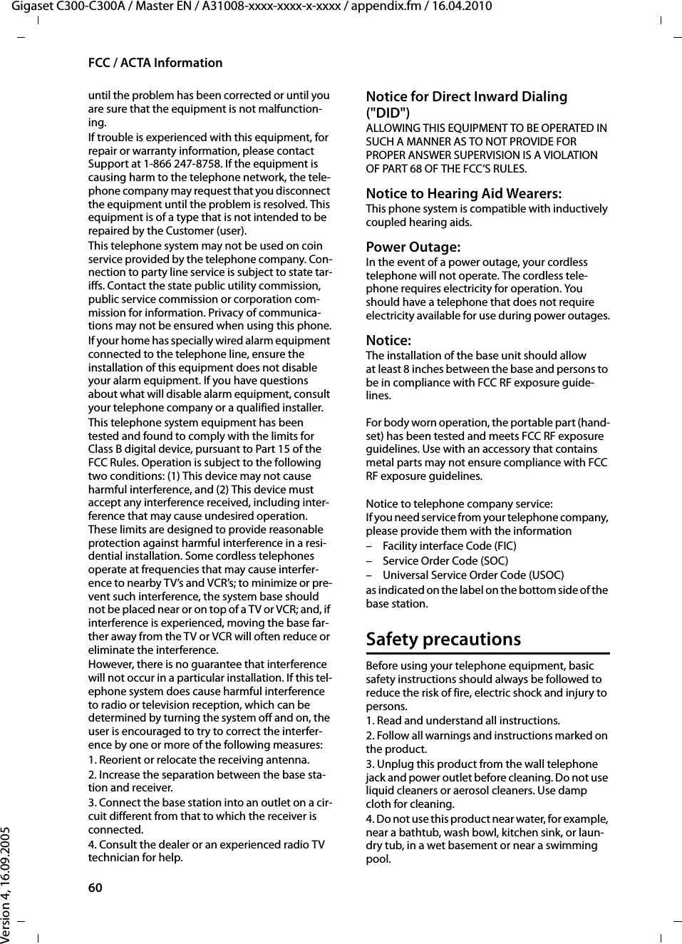 60FCC / ACTA InformationGigaset C300-C300A / Master EN / A31008-xxxx-xxxx-x-xxxx / appendix.fm / 16.04.2010Version 4, 16.09.2005until the problem has been corrected or until you are sure that the equipment is not malfunction-ing.If trouble is experienced with this equipment, for repair or warranty information, please contact Support at 1-866 247-8758. If the equipment is causing harm to the telephone network, the tele-phone company may request that you disconnect the equipment until the problem is resolved. This equipment is of a type that is not intended to be repaired by the Customer (user).This telephone system may not be used on coin service provided by the telephone company. Con-nection to party line service is subject to state tar-iffs. Contact the state public utility commission, public service commission or corporation com-mission for information. Privacy of communica-tions may not be ensured when using this phone.If your home has specially wired alarm equipment connected to the telephone line, ensure the installation of this equipment does not disable your alarm equipment. If you have questions about what will disable alarm equipment, consult your telephone company or a qualified installer.This telephone system equipment has been tested and found to comply with the limits for Class B digital device, pursuant to Part 15 of the FCC Rules. Operation is subject to the following two conditions: (1) This device may not cause harmful interference, and (2) This device must accept any interference received, including inter-ference that may cause undesired operation. These limits are designed to provide reasonable protection against harmful interference in a resi-dential installation. Some cordless telephones operate at frequencies that may cause interfer-ence to nearby TV’s and VCR’s; to minimize or pre-vent such interference, the system base should not be placed near or on top of a TV or VCR; and, if interference is experienced, moving the base far-ther away from the TV or VCR will often reduce or eliminate the interference. However, there is no guarantee that interference will not occur in a particular installation. If this tel-ephone system does cause harmful interference to radio or television reception, which can be determined by turning the system off and on, the user is encouraged to try to correct the interfer-ence by one or more of the following measures:1. Reorient or relocate the receiving antenna.2. Increase the separation between the base sta-tion and receiver.3. Connect the base station into an outlet on a cir-cuit different from that to which the receiver is connected.4. Consult the dealer or an experienced radio TV technician for help.Notice for Direct Inward Dialing (&quot;DID&quot;)ALLOWING THIS EQUIPMENT TO BE OPERATED IN SUCH A MANNER AS TO NOT PROVIDE FOR PROPER ANSWER SUPERVISION IS A VIOLATION OF PART 68 OF THE FCC‘S RULES.Notice to Hearing Aid Wearers: This phone system is compatible with inductively coupled hearing aids.Power Outage: In the event of a power outage, your cordless telephone will not operate. The cordless tele-phone requires electricity for operation. You should have a telephone that does not require electricity available for use during power outages.Notice: The installation of the base unit should allow at least 8 inches between the base and persons to be in compliance with FCC RF exposure guide-lines.For body worn operation, the portable part (hand-set) has been tested and meets FCC RF exposure guidelines. Use with an accessory that contains metal parts may not ensure compliance with FCC RF exposure guidelines.Notice to telephone company service:If you need service from your telephone company, please provide them with the information– Facility interface Code (FIC)– Service Order Code (SOC)– Universal Service Order Code (USOC) as indicated on the label on the bottom side of the base station.Safety precautionsBefore using your telephone equipment, basic safety instructions should always be followed to reduce the risk of fire, electric shock and injury to persons. 1. Read and understand all instructions.2. Follow all warnings and instructions marked on the product.3. Unplug this product from the wall telephone jack and power outlet before cleaning. Do not use liquid cleaners or aerosol cleaners. Use damp cloth for cleaning. 4. Do not use this product near water, for example, near a bathtub, wash bowl, kitchen sink, or laun-dry tub, in a wet basement or near a swimming pool.