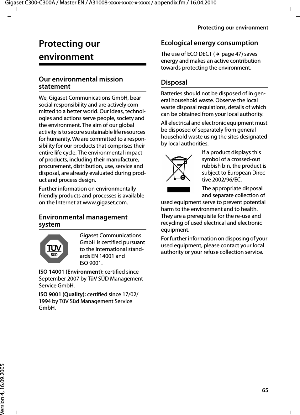 65Protecting our environmentGigaset C300-C300A / Master EN / A31008-xxxx-xxxx-x-xxxx / appendix.fm / 16.04.2010Version 4, 16.09.2005Protecting our environmentOur environmental mission statement We, Gigaset Communications GmbH, bear social responsibility and are actively com-mitted to a better world. Our ideas, technol-ogies and actions serve people, society and the environment. The aim of our global activity is to secure sustainable life resources for humanity. We are committed to a respon-sibility for our products that comprises their entire life cycle. The environmental impact of products, including their manufacture, procurement, distribution, use, service and disposal, are already evaluated during prod-uct and process design. Further information on environmentally friendly products and processes is available on the Internet at www.gigaset.com.Environmental management systemGigaset Communications GmbH is certified pursuant to the international stand-ards EN 14001 and ISO 9001.ISO 14001 (Environment): certified since September 2007 by TüV SÜD Management Service GmbH.ISO 9001 (Quality): certified since 17/02/1994 by TüV Süd Management Service GmbH.Ecological energy consumptionThe use of ECO DECT (¢page 47) saves energy and makes an active contribution towards protecting the environment. DisposalBatteries should not be disposed of in gen-eral household waste. Observe the local waste disposal regulations, details of which can be obtained from your local authority.All electrical and electronic equipment must be disposed of separately from general household waste using the sites designated by local authorities.If a product displays this symbol of a crossed-out rubbish bin, the product is subject to European Direc-tive 2002/96/EC.The appropriate disposal and separate collection of used equipment serve to prevent potential harm to the environment and to health. They are a prerequisite for the re-use and recycling of used electrical and electronic equipment.For further information on disposing of your used equipment, please contact your local authority or your refuse collection service.