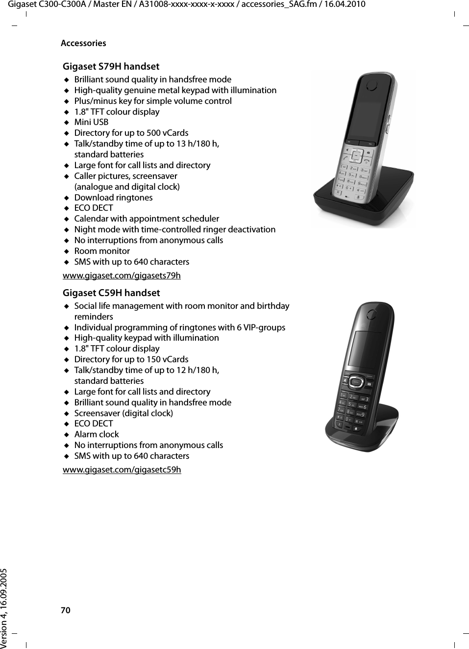 70AccessoriesGigaset C300-C300A / Master EN / A31008-xxxx-xxxx-x-xxxx / accessories_SAG.fm / 16.04.2010Version 4, 16.09.2005Gigaset S79H handsetuBrilliant sound quality in handsfree modeuHigh-quality genuine metal keypad with illuminationuPlus/minus key for simple volume controlu1.8&quot; TFT colour displayuMini USBuDirectory for up to 500 vCardsuTalk/standby time of up to 13 h/180 h, standard batteriesuLarge font for call lists and directoryuCaller pictures, screensaver (analogue and digital clock)uDownload ringtonesuECO DECTuCalendar with appointment scheduleruNight mode with time-controlled ringer deactivationuNo interruptions from anonymous callsuRoom monitoruSMS with up to 640 characterswww.gigaset.com/gigasets79hGigaset C59H handsetuSocial life management with room monitor and birthday remindersuIndividual programming of ringtones with 6 VIP-groupsuHigh-quality keypad with illuminationu1.8&quot; TFT colour displayuDirectory for up to 150 vCardsuTalk/standby time of up to 12 h/180 h, standard batteriesuLarge font for call lists and directoryuBrilliant sound quality in handsfree mode uScreensaver (digital clock)uECO DECTuAlarm clockuNo interruptions from anonymous callsuSMS with up to 640 characterswww.gigaset.com/gigasetc59h