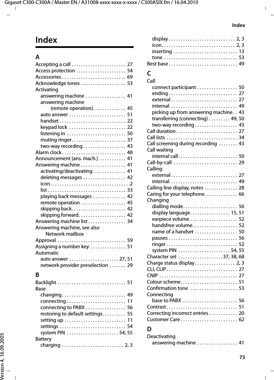 73IndexGigaset C300-C300A / Master EN / A31008-xxxx-xxxx-x-xxxx / C300ASIX.fm / 16.04.2010Version 4, 16.09.2005IndexAAccepting a call . . . . . . . . . . . . . . . . . . . . . . . 27Access protection . . . . . . . . . . . . . . . . . . . . .  54Accessories . . . . . . . . . . . . . . . . . . . . . . . . . . .  69Acknowledge tones . . . . . . . . . . . . . . . . . . . 53Activatinganswering machine . . . . . . . . . . . . . . . . .  41answering machine (remote operation). . . . . . . . . . . . . .  45auto answer . . . . . . . . . . . . . . . . . . . . . . . .  51handset . . . . . . . . . . . . . . . . . . . . . . . . . . . . 22keypad lock  . . . . . . . . . . . . . . . . . . . . . . . . 22listening in  . . . . . . . . . . . . . . . . . . . . . . . . .  50muting ringer. . . . . . . . . . . . . . . . . . . . . . . 37two-way recording . . . . . . . . . . . . . . . . . . 43Alarm clock . . . . . . . . . . . . . . . . . . . . . . . . . . .  48Announcement (ans. mach.)  . . . . . . . . . . .  41Answering machine . . . . . . . . . . . . . . . . . . . 41activating/deactivating . . . . . . . . . . . . . .  41deleting messages . . . . . . . . . . . . . . . . . . 42icon. . . . . . . . . . . . . . . . . . . . . . . . . . . . . . . . . .2list . . . . . . . . . . . . . . . . . . . . . . . . . . . . . . . . . 33playing back messages . . . . . . . . . . . . . .  42remote operation . . . . . . . . . . . . . . . . . . . 45skipping back. . . . . . . . . . . . . . . . . . . . . . .  42skipping forward. . . . . . . . . . . . . . . . . . . .  42Answering machine list . . . . . . . . . . . . . . . .  34Answering machine, see also Network mailboxApproval . . . . . . . . . . . . . . . . . . . . . . . . . . . . . 59Assigning a number key . . . . . . . . . . . . . . . 51Automaticauto answer . . . . . . . . . . . . . . . . . . . . . 27, 51network provider preselection . . . . . . . 29BBacklight . . . . . . . . . . . . . . . . . . . . . . . . . . . . .  51Basechanging. . . . . . . . . . . . . . . . . . . . . . . . . . .  49connecting . . . . . . . . . . . . . . . . . . . . . . . . .  11connecting to PABX . . . . . . . . . . . . . . . . .  56restoring to default settings. . . . . . . . . .  55setting up . . . . . . . . . . . . . . . . . . . . . . . . . .  11settings . . . . . . . . . . . . . . . . . . . . . . . . . . . .  54system PIN  . . . . . . . . . . . . . . . . . . . . . . 54, 55Batterycharging  . . . . . . . . . . . . . . . . . . . . . . . . . .  2, 3display . . . . . . . . . . . . . . . . . . . . . . . . . . . .  2, 3icon. . . . . . . . . . . . . . . . . . . . . . . . . . . . . . .  2, 3inserting . . . . . . . . . . . . . . . . . . . . . . . . . . .  13tone . . . . . . . . . . . . . . . . . . . . . . . . . . . . . . .  53Best base . . . . . . . . . . . . . . . . . . . . . . . . . . . . .  49CCallconnect participant . . . . . . . . . . . . . . . . .  50ending . . . . . . . . . . . . . . . . . . . . . . . . . . . . .  27external . . . . . . . . . . . . . . . . . . . . . . . . . . . .  27internal  . . . . . . . . . . . . . . . . . . . . . . . . . . . .  49picking up from answering machine . .  43transferring (connecting) . . . . . . . . . 49, 50two-way recording . . . . . . . . . . . . . . . . . .  43Call duration. . . . . . . . . . . . . . . . . . . . . . . . . .  27Call lists . . . . . . . . . . . . . . . . . . . . . . . . . . . . . .  34Call screening during recording  . . . . . . . .  43Call waitinginternal call. . . . . . . . . . . . . . . . . . . . . . . . .  50Call-by-call  . . . . . . . . . . . . . . . . . . . . . . . . . . .  29Callingexternal . . . . . . . . . . . . . . . . . . . . . . . . . . . .  27internal  . . . . . . . . . . . . . . . . . . . . . . . . . . . .  49Calling line display, notes . . . . . . . . . . . . . .  28Caring for your telephone. . . . . . . . . . . . . .  66Changingdialling mode. . . . . . . . . . . . . . . . . . . . . . .  56display language. . . . . . . . . . . . . . . . . 15, 51earpiece volume . . . . . . . . . . . . . . . . . . . .  52handsfree volume. . . . . . . . . . . . . . . . . . .  52name of a handset . . . . . . . . . . . . . . . . . .  50pauses . . . . . . . . . . . . . . . . . . . . . . . . . . . . .  56ringer . . . . . . . . . . . . . . . . . . . . . . . . . . . . . .  52system PIN  . . . . . . . . . . . . . . . . . . . . . . 54, 55Character set  . . . . . . . . . . . . . . . . . . .37, 38, 68Charge status display. . . . . . . . . . . . . . . . .  2, 3CLI, CLIP. . . . . . . . . . . . . . . . . . . . . . . . . . . . . .  27CNIP . . . . . . . . . . . . . . . . . . . . . . . . . . . . . . . . .  27Colour scheme. . . . . . . . . . . . . . . . . . . . . . . .  51Confirmation tone  . . . . . . . . . . . . . . . . . . . .  53Connectingbase to PABX  . . . . . . . . . . . . . . . . . . . . . . .  56Contrast . . . . . . . . . . . . . . . . . . . . . . . . . . . . . .  51Correcting incorrect entries . . . . . . . . . . . .  20Customer Care . . . . . . . . . . . . . . . . . . . . . . . .  62DDeactivatinganswering machine . . . . . . . . . . . . . . . . .  41