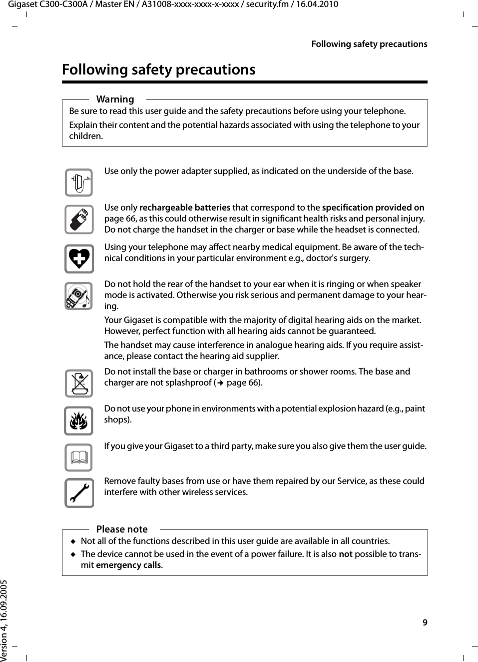 9Following safety precautionsGigaset C300-C300A / Master EN / A31008-xxxx-xxxx-x-xxxx / security.fm / 16.04.2010Version 4, 16.09.2005Following safety precautionsWarningBe sure to read this user guide and the safety precautions before using your telephone.Explain their content and the potential hazards associated with using the telephone to your children.Use only the power adapter supplied, as indicated on the underside of the base.Use only rechargeable batteries that correspond to the specification provided on page 66, as this could otherwise result in significant health risks and personal injury. Do not charge the handset in the charger or base while the headset is connected.Using your telephone may affect nearby medical equipment. Be aware of the tech-nical conditions in your particular environment e.g., doctor&apos;s surgery.Do not hold the rear of the handset to your ear when it is ringing or when speaker mode is activated. Otherwise you risk serious and permanent damage to your hear-ing.Your Gigaset is compatible with the majority of digital hearing aids on the market. However, perfect function with all hearing aids cannot be guaranteed.The handset may cause interference in analogue hearing aids. If you require assist-ance, please contact the hearing aid supplier.Do not install the base or charger in bathrooms or shower rooms. The base and charger are not splashproof (¢page 66).Do not use your phone in environments with a potential explosion hazard (e.g., paint shops).If you give your Gigaset to a third party, make sure you also give them the user guide.Remove faulty bases from use or have them repaired by our Service, as these could interfere with other wireless services.Please noteuNot all of the functions described in this user guide are available in all countries.uThe device cannot be used in the event of a power failure. It is also not possible to trans-mit emergency calls.$ƒ