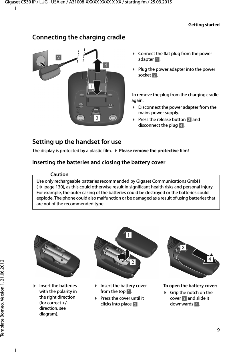   9Gigaset C530 IP / LUG - USA en / A31008-XXXXX-XXXX-X-XX / starting.fm / 25.03.2015Template Borneo, Version 1, 21.06.2012Getting startedConnecting the charging cradleSetting up the handset for useThe display is protected by a plastic film.  ¤Please remove the protective film!Inserting the batteries and closing the battery cover¤Plug the power adapter into the power socket 2.¤Connect the flat plug from the power adapter 1.To remove the plug from the charging cradle again: ¤Disconnect the power adapter from the mains power supply.¤Press the release button 3 and disconnect the plug 4. 1234CautionUse only rechargeable batteries recommended by Gigaset Communications GmbH (¢page 130), as this could otherwise result in significant health risks and personal injury. For example, the outer casing of the batteries could be destroyed or the batteries could explode. The phone could also malfunction or be damaged as a result of using batteries that are not of the recommended type.¤Insert the batteries with the polarity in the right direction (for correct +/- direction, see diagram).¤Insert the battery cover from the top 1.¤Press the cover until it clicks into place 2.To open the battery cover:¤Grip the notch on the cover 3 and slide it downwards 4.4312