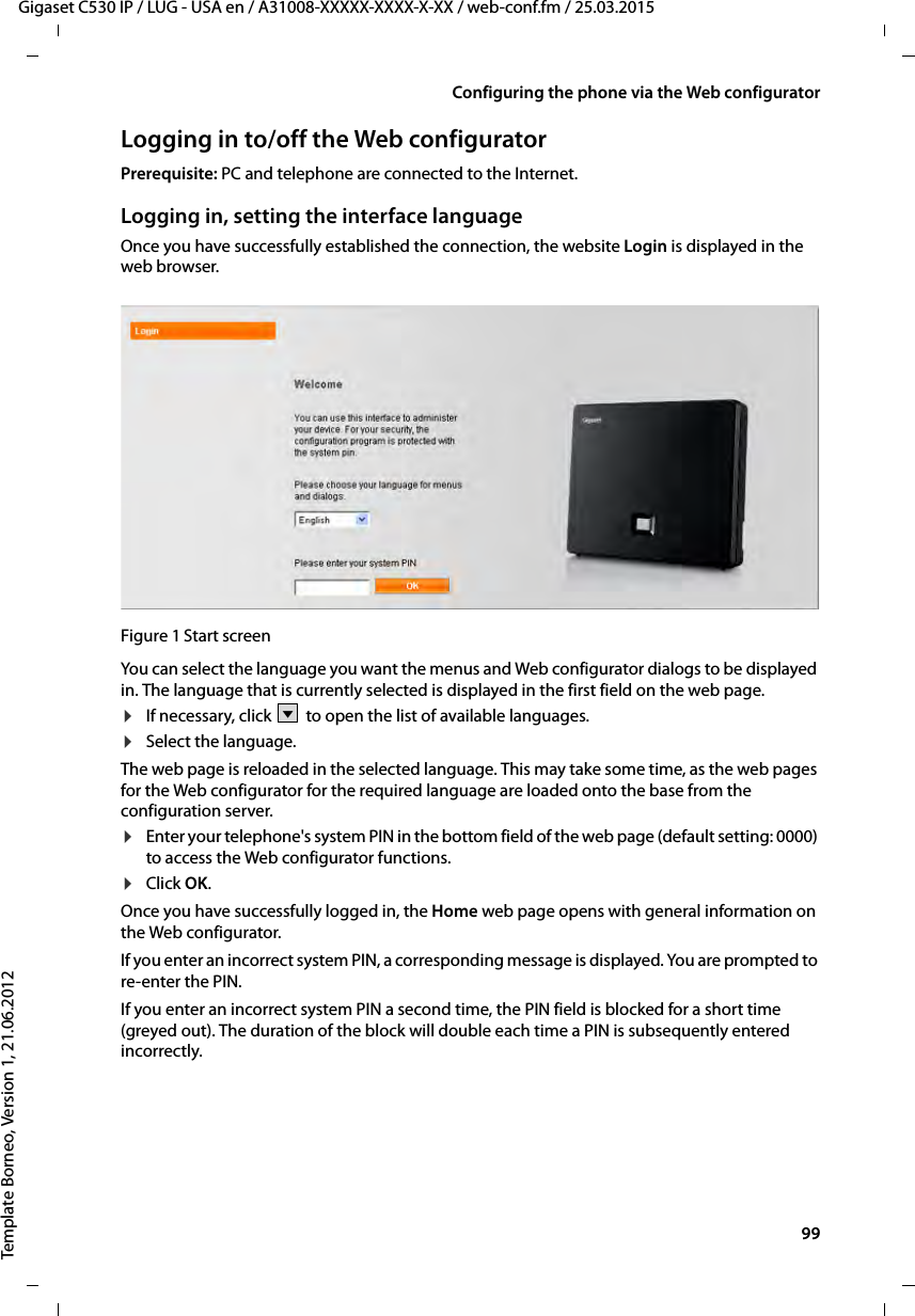  99Gigaset C530 IP / LUG - USA en / A31008-XXXXX-XXXX-X-XX / web-conf.fm / 25.03.2015Template Borneo, Version 1, 21.06.2012Configuring the phone via the Web configuratorLogging in to/off the Web configuratorPrerequisite: PC and telephone are connected to the Internet.Logging in, setting the interface languageOnce you have successfully established the connection, the website Login is displayed in the web browser.Figure 1 Start screenYou can select the language you want the menus and Web configurator dialogs to be displayed in. The language that is currently selected is displayed in the first field on the web page. ¤If necessary, click  to open the list of available languages. ¤Select the language. The web page is reloaded in the selected language. This may take some time, as the web pages for the Web configurator for the required language are loaded onto the base from the configuration server. ¤Enter your telephone&apos;s system PIN in the bottom field of the web page (default setting: 0000) to access the Web configurator functions. ¤Click OK.Once you have successfully logged in, the Home web page opens with general information on the Web configurator.If you enter an incorrect system PIN, a corresponding message is displayed. You are prompted to re-enter the PIN. If you enter an incorrect system PIN a second time, the PIN field is blocked for a short time (greyed out). The duration of the block will double each time a PIN is subsequently entered incorrectly. V